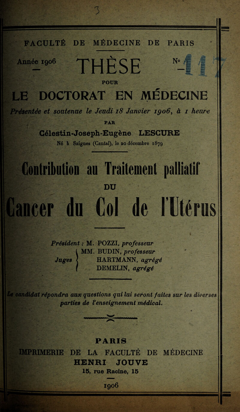 Année 1906 THÈSE N< POUR LE DOCTORAT EN MEDECINE f Présentée et soutenue le Jeudi i8 Janvier igo6^ à i heure PAR Gélestin-Joseph-Eugène LESGURE Né à Saignes (Cantal), le ao décembre 1879 Conlribiition au Trailemeul palliatif DU tancer dn Col de l’Ctérus V Président : M. POZZI, professeur MM. BUDIN, professeur Juges { HARTMANN, agrégé DEMELIN, agrégé candidat répondra aux questions qui lui seront faites sur les diverses ^ parties de Venseignement médical. PARIS IMPRIMERIE DE LA FACULTÉ DE MÉDECINE HENRI JOUVE 15, rue Racine, 15