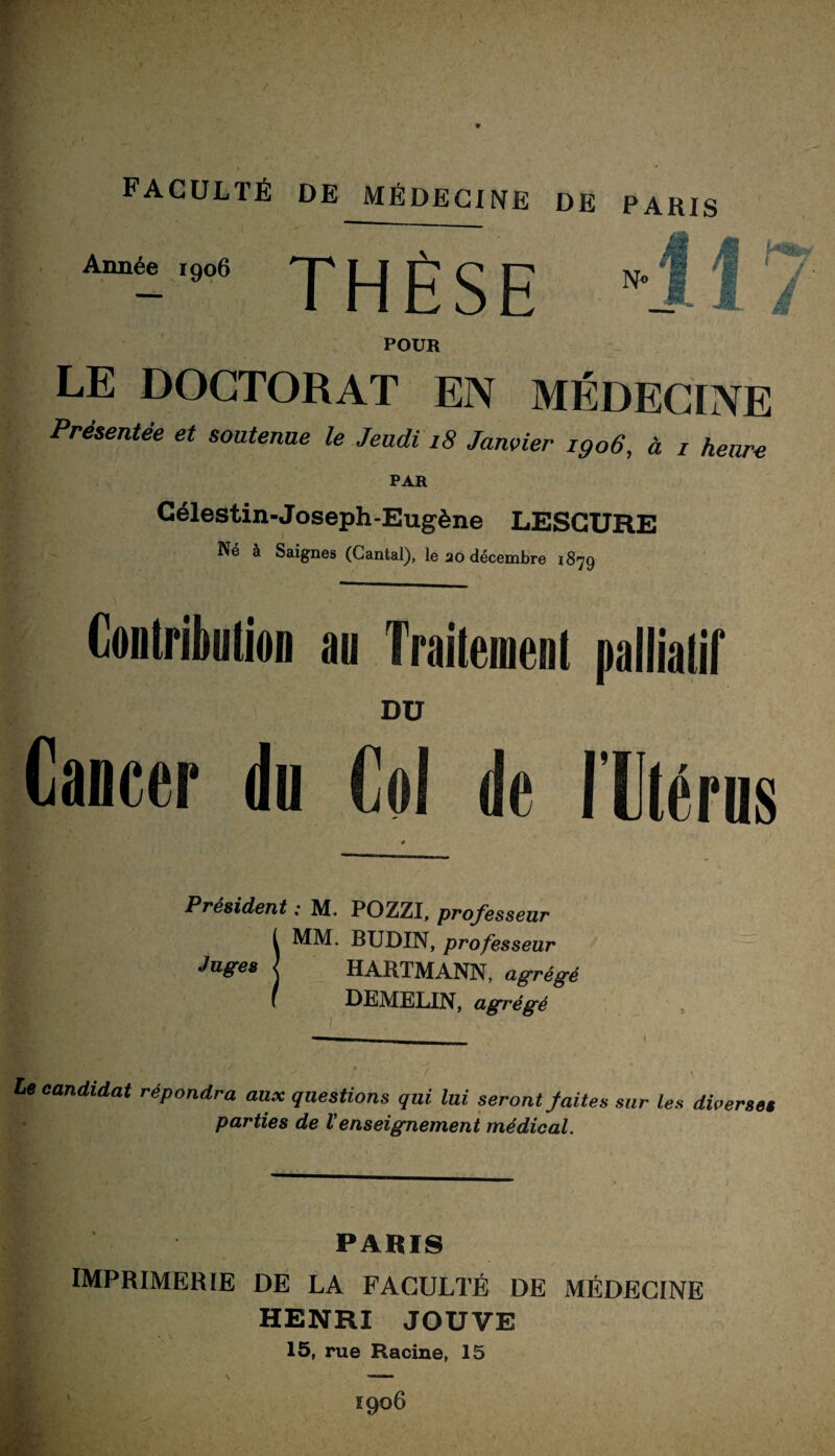 Année 1906 J_| jp ^ p POUR LE DOCTORAT EN MÉDECrNE Présentée et soutenue le Jeudi 18 Janvier 1906, à i heure PAR Célestin-Joseph-Eugène LESGURE Né à Saignes (Cantal), le ao décembre 1879 Contribution an Traitement palliatif DU \ Cancer du Col de llérus # Président : M. POZZI, professeur t MM. BUDIN, professeur Jagres j HARTMANN, ag-rég-é ( DEMELIN, agrégé le candidat répondra aux questions qui lui seront faites sur les diverses parties de l’enseignement médical. PARIS N» PARIS IMPRIMERIE DE LA FACULTÉ DE MÉDECINE HENRI JOUVE 15, rue Racine, 15 igo6