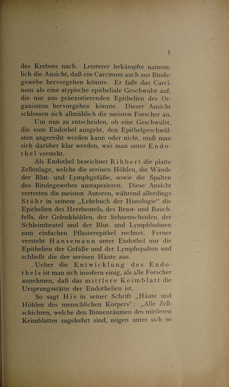 des Krebses nach. Letzterer bekämpfte nament¬ lich die Ansicht, daß ein Carcinom auch aus Binde¬ gewebe hervorgehen könnte. Er faßt das Carci¬ nom als eine atypische epitheliale Geschwulst auf, die nur aus präexistierenden Epithelien des Or¬ ganismus hervorgehen könnte. Dieser Ansicht schlossen sich allmählich die meisten Forscher an. Um nun zu entscheiden, ob eine Geschwulst, die vom Endothel ausgeht, den Epithelgeschwül¬ sten angereiht werden kann oder nicht, muß man sich darüber klar werden, was man unter Endo¬ thel versteht. Als Endothel bezeichnet R i b b e r t die platte Zellenlage, welche die serösen Höhlen, die Wände der Blut- und Lymphgefäße, sowie die Spalten des Bindegewebes austapezieren. Diese Ansicht vertreten die meisten Autoren, während allerdings St öhr in seinem „Lehrbuch der Histologie“ die Epithelien des Herzbeutels, des Brust- und Bauch¬ fells, der Gelenkhöhlen, der Sehnenscheiden, der Schleimbeutel und der Blut- und Lymphbahnen zum einfachen Pflasterepithel rechnet. Ferner versteht Hansemann unter Endothel nur die Epithelien der Gefäße und der Lymphspalten und schließt die der serösen Häute aus. U eber die Entwicklung des Endo¬ thels ist man sich insofern einig, als alle Forscher annehmen, daß das mittlere Keimblatt die Ursprungsstätte der Endothelien ist. So sagt His in seiner Schrift „Häute und Höhlen des menschlichen Körpers“ : „Alle Zell¬ schichten, welche den Binnenräumen des mittleren Keimblattes zugekehrt sind, zeigen unter sich so