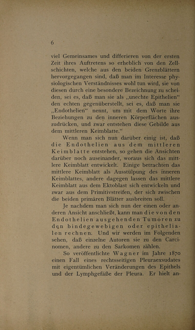 viel Gemeinsames und differieren von der ersten Zeit ihres Auftretens so erheblich von den Zell¬ schichten, welche aus den beiden Grenzblättern hervorgegangen sind, daß man im Interesse phy¬ siologischen Verständnisses wohl tun wird, sie von diesen durch eine besondere Bezeichnung zu schei¬ den, sei es, daß man sie als „unechte Epithelien“ den echten gegenüberstellt, sei es, daß man sie „Endothelien“ nennt, um mit dem Worte ihre Beziehungen zu den inneren Körperflächen aus¬ zudrücken, und zwar entstehen diese Gebilde aus dem mittleren Keimblatte.“ Wenn man sich nun darüber einig ist, daß die Endothelien aus dem mittleren Keimblatte entstehen, so gehen die Ansichten darüber noch auseinander, woraus sich das mitt¬ lere Keimblatt entwickelt. Einige betrachten das mittlere Keimblatt als Ausstülpung des inneren Keimblattes, andere dagegen lassen das mittlere Keimblatt aus dem Ektoblast sich entwickeln und zwar aus dem Primitivstreifen, der sich zwischen die beiden primären Blätter ausbreiten soll. Je nachdem man sich nun der einen oder an¬ deren Ansicht anschließt, kann man dievonden Endothelien ausgehenden Tumoren zu den bindegewebigen oder epithelia¬ len rechnen. Und wir werden im Folgenden sehen, daß einzelne Autoren sie zu den Carci- nomen, andere zu den Sarkomen zählen. So veröffentlichte Wagner im Jahre 1870 einen Fall eines rechtsseitigen Pleuraexsudates mit eigentümlichen Veränderungen des Epithels und der Lymphgefäße der Pleura. Er hielt an-