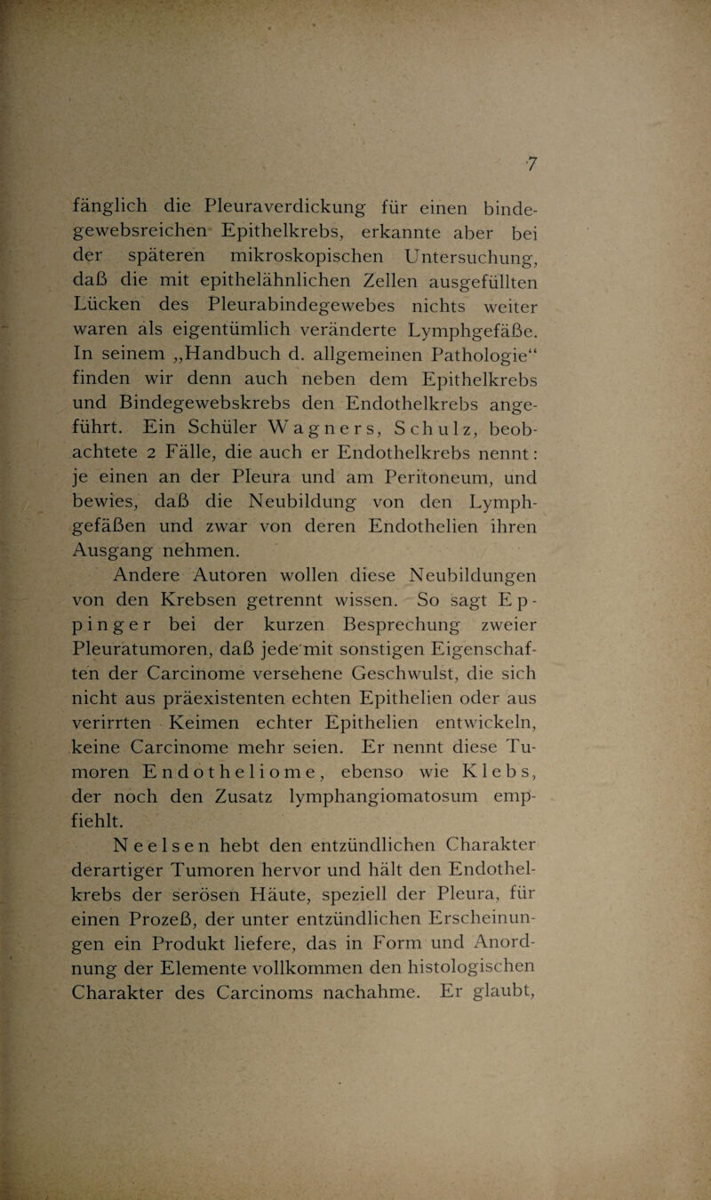 ■7 fänglich die Pleuraverdickung für einen binde- gewebsreichen Epithelkrebs, erkannte aber bei der späteren mikroskopischen Untersuchung, daß die mit epithelähnlichen Zellen ausgefüllten Lücken des Pleurabindegewebes nichts weiter waren als eigentümlich veränderte Lymphgefäße. In seinem „Handbuch d. allgemeinen Pathologie“ finden wir denn auch neben dem Epithelkrebs und Bindegewebskrebs den Endothelkrebs ange¬ führt. Ein Schüler Wagners, Schulz, beob¬ achtete 2 Fälle, die auch er Endothelkrebs nennt: je einen an der Pleura und am Peritoneum, und bewies, daß die Neubildung von den Lymph¬ gefäßen und zwar von deren Endothelien ihren Ausgang nehmen. Andere Autoren wollen diese Neubildungen von den Krebsen getrennt wissen. So sagt E p - p i n g e r bei der kurzen Besprechung zweier Pleuratumoren, daß jede'mit sonstigen Eigenschaf¬ ten der Carcinome versehene Geschwulst, die sich nicht aus präexistenten echten Epithelien oder aus verirrten Keimen echter Epithelien entwickeln, keine Carcinome mehr seien. Er nennt diese Tu¬ moren Endotheliome, ebenso wie K 1 e b s, der noch den Zusatz lymphangiomatosum emp¬ fiehlt. N e e 1 s e n hebt den entzündlichen Charakter derartiger Tumoren hervor und hält den Endothel¬ krebs der serösen Häute, speziell der Pleura, für einen Prozeß, der unter entzündlichen Erscheinun¬ gen ein Produkt liefere, das in Form und Anord¬ nung der Elemente vollkommen den histologischen Charakter des Carcinoms nachahme. Er glaubt,