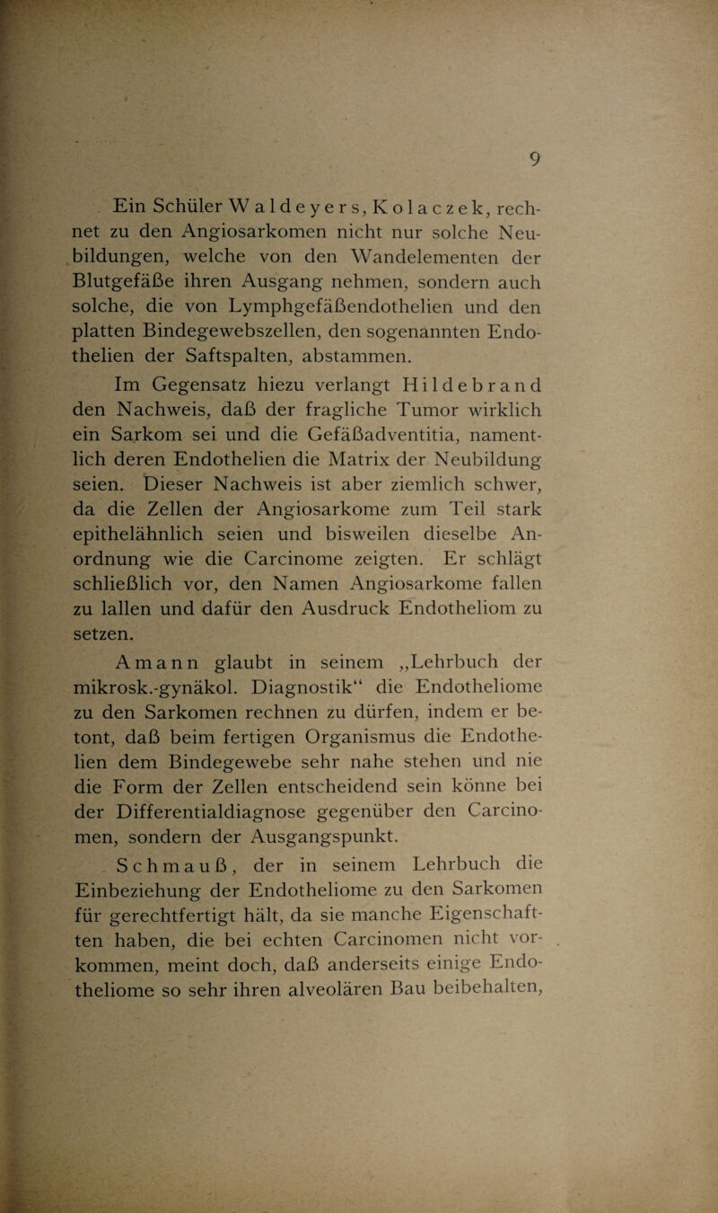 Ein Schüler Waldeyers, Kolaczek, rech¬ net zu den Angiosarkomen nicht nur solche Neu¬ bildungen, welche von den Wandelementen der Blutgefäße ihren Ausgang nehmen, sondern auch solche, die von Lymphgefäßendothelien und den platten Bindegewebszellen, den sogenannten Endo- thelien der Saftspalten, abstammen. Im Gegensatz hiezu verlangt Hildebrand den Nachweis, daß der fragliche Tumor wirklich ein Sarkom sei und die Gefäßadventitia, nament¬ lich deren Endothelien die Matrix der Neubildung seien. Dieser Nachweis ist aber ziemlich schwer, da die Zellen der Angiosarkome zum Teil stark epithelähnlich seien und bisweilen dieselbe An¬ ordnung wie die Carcinome zeigten. Er schlägt schließlich vor, den Namen Angiosarkome fallen zu lallen und dafür den Ausdruck Endotheliom zu setzen. Amann glaubt in seinem „Lehrbuch der mikrosk.-gynäkol. Diagnostik“ die Endotheliome zu den Sarkomen rechnen zu dürfen, indem er be¬ tont, daß beim fertigen Organismus die Endothe¬ lien dem Bindegewebe sehr nahe stehen und nie die Form der Zellen entscheidend sein könne bei der Differentialdiagnose gegenüber den Carcino- men, sondern der Ausgangspunkt. S c h m a u ß , der in seinem Lehrbuch die Einbeziehung der Endotheliome zu den Sarkomen für gerechtfertigt hält, da sie manche Eigenschaf¬ ten haben, die bei echten Carcinomen nicht Vor¬ kommen, meint doch, daß anderseits einige Endo¬ theliome so sehr ihren alveolären Bau beibehalten,