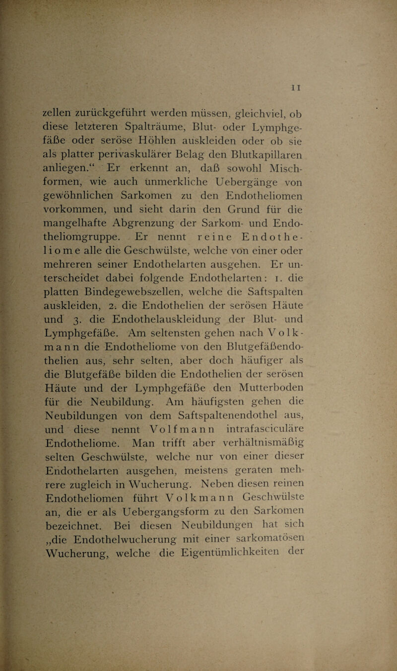 zellen zurückgeführt werden müssen, gleichviel, ob diese letzteren Spalträume, Blut- oder Lymphge¬ fäße oder seröse Höhlen auskleiden oder ob sie als platter perivaskulärer Belag den Blutkapillaren anliegen.“ Er erkennt an, daß sowohl Misch¬ formen, wie auch unmerkliche Uebergänge von gewöhnlichen Sarkomen zu den Endotheliomen Vorkommen, und sieht darin den Grund für die mangelhafte Abgrenzung der Sarkom- und Endo- theliomgruppe. Er nennt reine Endothe- liome alle die Geschwülste, welche von einer oder mehreren seiner Endothelarten ausgehen. Er un¬ terscheidet dabei folgende Endothelarten: i. die platten Bindegewebszellen, welche die Saftspalten auskleiden, 2; die Endothelien der serösen Häute und 3. die Endothelauskleidung der Blut- und Lymphgefäße. Am seltensten gehen nach Volk¬ mann die Endotheliome von den Blutgefäßendo- thelien aus, sehr selten, aber doch häufiger als die Blutgefäße bilden die Endothelien der serösen Häute und der Lymphgefäße den Mutterboden für die Neubildung. Am häufigsten gehen die Neubildungen von dem Saftspaltenendothel aus, und diese nennt Volfmann intrafasciculäre Endotheliome. Man trifft aber verhältnismäßig selten Geschwülste, welche nur von einer dieser Endothelarten ausgehen, meistens geraten meh¬ rere zugleich in Wucherung. Neben diesen reinen Endotheliomen führt V olkmann Geschwülste an, die er als Uebergangsform zu den Sarkomen bezeichnet. Bei diesen Neubildungen hat sich ,,die Endothelwucherung mit einer sarkomatösen Wucherung, welche die Eigentümlichkeiten der
