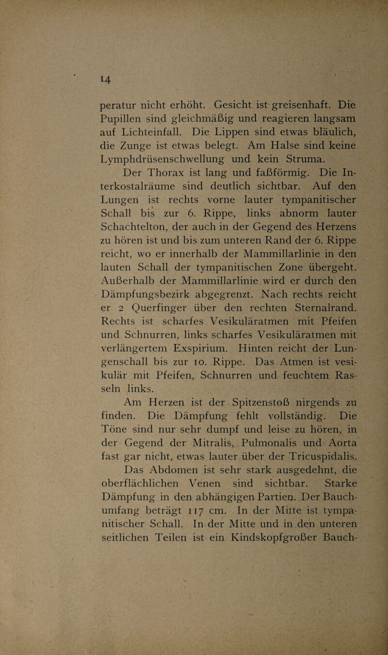 peratur nicht erhöht. Gesicht ist-greisenhaft. Die Pupillen sind gleichmäßig und reagieren langsam auf Lichteinfall. Die Lippen sind etwas bläulich, die Zunge ist etwas belegt. Am Halse sind keine Lymphdrüsenschwellung und kein Struma. Der Thorax ist lang und faßförmig. Die In¬ terkostalräume sind deutlich sichtbar. Auf den Lungen ist rechts vorne lauter tympanitischer Schall bis zur 6. Rippe, links abnorm lauter Schachtelton, der auch in der Gegend des Herzens zu hören ist und bis zum unteren Rand der 6. Rippe reicht, wo er innerhalb der Mammillarlinie in den lauten Schall der tympanitischen Zone übergeht. Außerhalb der Mammillarlinie,wird er durch den Dämpfungsbezirk abgegrenzt. Nach rechts reicht er 2 Querfinger über den rechten Sternalrand. Rechts ist scharfes Vesikuläratmen mit Pfeifen und Schnurren, links scharfes Vesikuläratmen mit verlängertem Exspirium. Hinten reicht der Lun¬ genschall bis zur io. Rippe. Das Atmen ist vesi¬ kulär mit Pfeifen, Schnurren und feuchtem Ras¬ seln links. Am Herzen ist der Spitzenstoß nirgends zu finden. Die Dämpfung fehlt vollständig. Die Töne sind nur sehr dumpf und leise zu hören, in der Gegend der Mitralis, Pulmonalis und Aorta fast gar nicht, etwas lauter über der Tricuspidalis. Das Abdomen ist sehr stark ausgedehnt, die oberflächlichen Venen sind sichtbar. Starke Dämpfung in den abhängigen Partien. Der Bauch¬ umfang beträgt 117 cm. In der Mitte ist tympa¬ nitischer Schall. In der Mitte und in den unteren seitlichen Teilen ist ein Kindskopfgroßer Bauch-