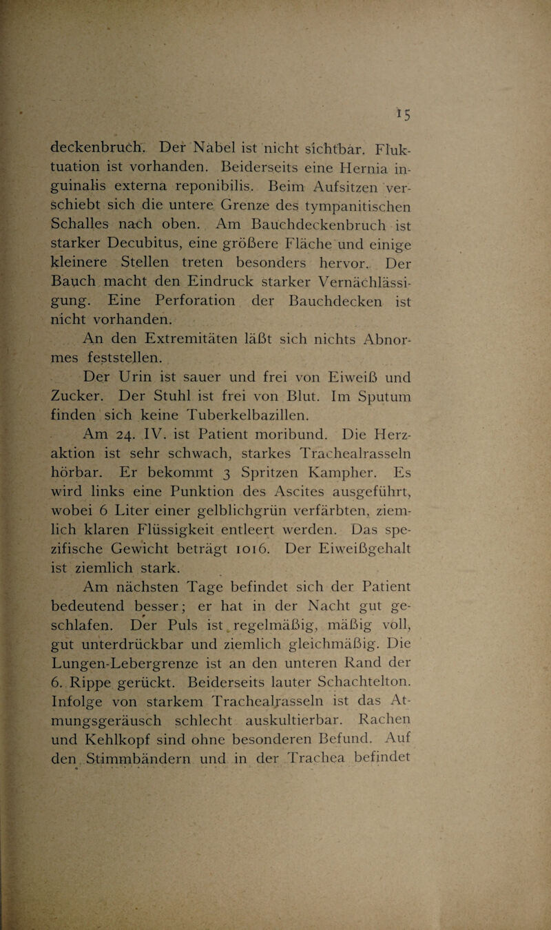 deckenbruch. Der Nabel ist nicht sichtbar. Fluk¬ tuation ist vorhanden. Beiderseits eine Hernia in- guinalis externa reponibilis. Beim Aufsitzen ver¬ schiebt sich die untere Grenze des tympanitischen Schalles nach oben. Am Bauchdeckenbruch ist starker Decubitus, eine größere Fläche und einige kleinere Stellen treten besonders hervor. Der Bauch macht den Eindruck starker Vernächlässi- gung. Eine Perforation der Bauchdecken ist nicht vorhanden. An den Extremitäten läßt sich nichts Abnor¬ mes feststellen. Der Urin ist sauer und frei von Eiweiß und Zucker. Der Stuhl ist frei von Blut. Im Sputum finden sich keine Tuberkelbazillen. Am 24. IV. ist Patient moribund. Die Herz¬ aktion ist sehr schwach, starkes Trachealrasseln hörbar. Er bekommt 3 Spritzen Kampher. Es wird links eine Punktion des Ascites ausgeführt, wobei 6 Liter einer gelblichgrün verfärbten, ziem¬ lich klaren Flüssigkeit entleert werden. Das spe¬ zifische Gewicht beträgt 1016. Der Eiweißgehalt ist ziemlich stark. Am nächsten Tage befindet sich der Patient bedeutend besser; er hat in der Nacht gut ge- schlafen. Der Puls ist regelmäßig, mäßig voll, gut unterdrückbar und ziemlich gleichmäßig. Die Lungen-Lebergrenze ist an den unteren Rand der 6. Rippe gerückt. Beiderseits lauter Schachtelton. Infolge von starkem Trachealrasseln ist das At¬ mungsgeräusch schlecht auskultierbar. Rachen und Kehlkopf sind ohne besonderen Befund. Auf den Stimmbändern und in der Trachea befindet