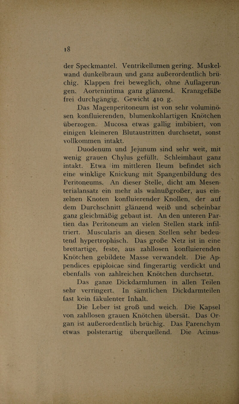 der Speckmantel. Ventrikellumen gering. Muskel¬ wand dunkelbraun und ganz außerordentlich brü¬ chig. Klappen frei beweglich, ohne Auflagerun¬ gen. Aortenintima ganz glänzend. Kranzgefäße frei durchgängig. Gewicht 410 g. Das Magenperitoneum ist von sehr voluminö¬ sen konfluierenden, blumenkohlartigen Knötchen überzogen. Mucosa etwas gallig imbibiert, von einigen kleineren Blutaustritten durchsetzt, sonst vollkommen intakt. Duodenum und Jejunum sind sehr weit, mit wenig grauen Chylus gefüllt. Schleimhaut ganz intakt. Etwa im mittleren Ileum befindet sich eine winklige Knickung mit Spangenbildung des Peritoneums. An dieser Stelle, dicht am Mesen¬ terialansatz ein mehr als walnußgroßer, aus ein¬ zelnen Knoten konfluierender Knollen, der auf dem Durchschnitt glänzend weiß und scheinbar ganz gleichmäßig gebaut ist. An den unteren Par¬ tien das Peritoneum an vielen Stellen stark infil¬ triert. Muscularis an diesen Stellen sehr bedeu¬ tend hypertrophisch. Das große Netz ist in eine brettartige, feste, aus zahllosen konfluierenden Knötchen gebildete Masse verwandelt. Die Ap- pendices epiploicae sind fingerartig verdickt und ebenfalls von zahlreichen Knötchen durchsetzt. Das ganze Dickdarmlumen in allen Teilen sehr verringert. In sämtlichen Dickdarmteilen fast kein fäkulenter Inhalt. Die Leber ist groß und weich. Die Kapsel von zahllosen grauen Knötchen übersät. Das Or¬ gan ist außerordentlich brüchig. Das Parenchym etwas polsterartig überquellend. Die Acinus-