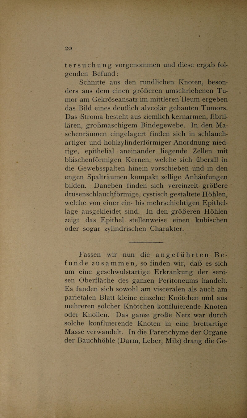 tersuchung vorgenommen und diese ergab fol¬ genden Befund: Schnitte aus den rundlichen Knoten, beson¬ ders aus dem einen größeren umschriebenen Tu¬ mor am Gekröseansatz im mittleren'Ileum ergeben das Bild eines deutlich alveolär gebauten Tumors. Das Stroma besteht aus ziemlich kernarmen, fibril¬ lären, großmaschigem Bindegewebe. In den Ma¬ schenräumen eingelagert finden sich in schlauch- artiger und hohlzylinderförmiger Anordnung nied¬ rige, epithelial aneinander liegende Zellen mit bläschenförmigen Kernen, welche sich überall in die Gewebsspalten hinein vorschieben und in den engen Spalträumen kompakt zellige Anhäufungen bilden. Daneben finden sich vereinzelt größere drüsenschlauchförmige, cystisch gestaltete Höhlen, welche von einer ein- bis mehrschichtigen Epithel¬ lage ausgekleidet sind. In den größeren Höhlen zeigt das Epithel stellenweise einen kubischen oder sogar zylindrischen Charakter. Fassen wir nun die angeführten Be¬ funde zusammen, so finden wir, daß es sich um eine geschwulstartige Erkrankung der serö¬ sen Oberfläche des ganzen Peritoneums handelt. Es fanden sich sowohl am visceralen als auch am parietalen Blatt kleine einzelne Knötchen und aus mehreren solcher Knötchen konfluierende Knoten oder Knollen. Das ganze große Netz war durch solche konfluierende Knoten in eine brettartige Masse verwandelt. In die Parenchyme der Organe der Bauchhöhle (Darm, Leber, Milz) drang die Ge-