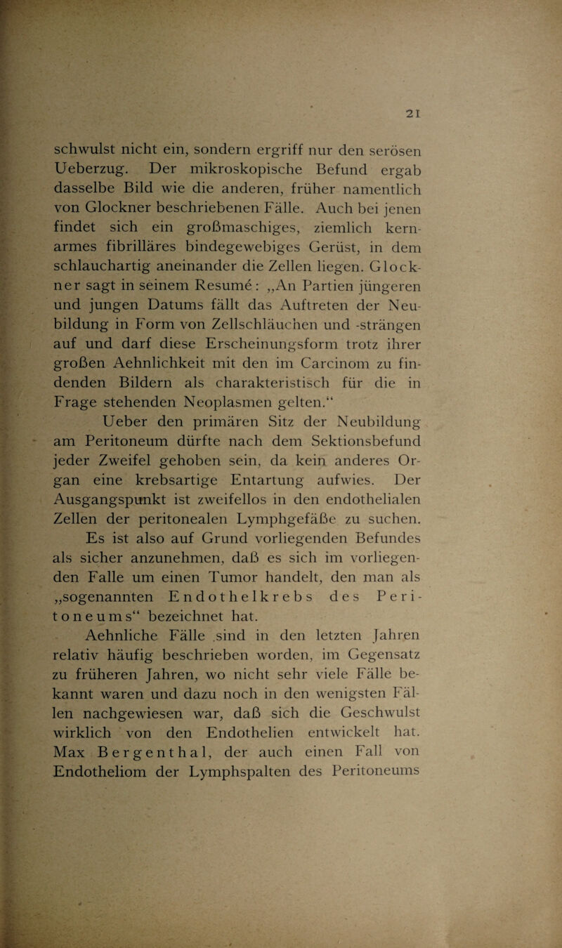 schwulst nicht ein, sondern ergriff nur den serösen Ueberzug. Der mikroskopische Befund ergab dasselbe Bild wie die anderen, früher namentlich von Glöckner beschriebenen Fälle. Auch bei jenen findet sich ein großmaschiges, ziemlich kern¬ armes fibrilläres bindegewebiges Gerüst, in dem schlauchartig aneinander die Zellen liegen. Glöck¬ ner sagt in seinem Resume : „An Partien jüngeren und jungen Datums fällt das Auftreten der Neu¬ bildung in Form von Zellschläuchen und -strängen auf und darf diese Erscheinungsform trotz ihrer großen Aehnlichkeit mit den im Carcinom zu fin¬ denden Bildern als charakteristisch für die in Frage stehenden Neoplasmen gelten.“ Ueber den primären Sitz der Neubildung am Peritoneum dürfte nach dem Sektionsbefund jeder Zweifel gehoben sein, da kein anderes Or¬ gan eine krebsartige Entartung aufwies. Der Ausgangspunkt ist zweifellos in den endothelialen Zellen der peritonealen Lymphgefäße zu suchen. Es ist also auf Grund vorliegenden Befundes als sicher anzunehmen, daß es sich im vorliegen¬ den Falle um einen Tumor handelt, den man als „sogenannten Endothelkrebs des Peri¬ toneums“ bezeichnet hat. Aehnliche Fälle .sind in den letzten Jahren relativ häufig beschrieben worden, im Gegensatz zu früheren Jahren, wo nicht sehr viele Fälle be¬ kannt waren und dazu noch in den wenigsten Fäl¬ len nachgewiesen war, daß sich die Geschwulst wirklich von den Endothelien entwickelt hat. Max Bergenthal, der auch einen Fall von Endotheliom der Lymphspalten des Peritoneums