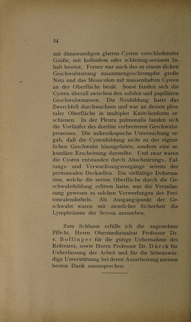 mit dünnwandigen glatten Cysten verschiedenster Größe, mit kolloidem oder schleimig-serösem In¬ halt besetzt. Ferner war auch das zu einem dicken Geschwulststrang zusammengeschrumpfte große Netz und das Mesocolon mit massenhaften Cysten an der Oberfläche besät. Sonst fanden sich die Cysten überall zwischen den soliden und papillären Geschwulstmassen. Die Neubildung hatte das Zwerchfell durchwachsen und war an dessen pleu¬ raler Oberfläche in multipler Knötchenform er¬ schienen. In der Pleura pulmonalis fanden sich die Vorläufer des dorthin verbreiteten Geschwulst¬ prozesses. Die mikroskopische Untersuchung er¬ gab, daß die Cystenbildung nicht zu der eigent¬ lichen Geschwulst hinzugehörte, sondern eine se¬ kundäre Erscheinung darstellte. Und zwar waren die Cysten entstanden durch Abschnürungs-, F;al- tungs- und Verwachsungsvorgänge seitens der peritonealen Deckzellen. Die vielfältige Deforma¬ tion, welche die seröse Oberfläche durch die Ge¬ schwulstbildung erlitten hatte, war die Veranlas¬ sung gewesen zu solchen Verwerfungen des Peri¬ tonealendothels. Als Ausgangspunkt der Ge¬ schwulst waren mit ziemlicher Sicherheit die Lymphräume der Serosa anzusehen. Zum Schlüsse erfülle ich die angenehme Pflicht, Herrn Obermedizinalrat Professor Dr. v. Bollinger für die gütige Uebernahme des Referates, sowie Herrn Professor Dr. Dürck für Ueberlassung der Arbeit und für die liebenswür¬ dige Unterstützung bei deren Ausarbeitung fneinen besten Dank auszusprechen.