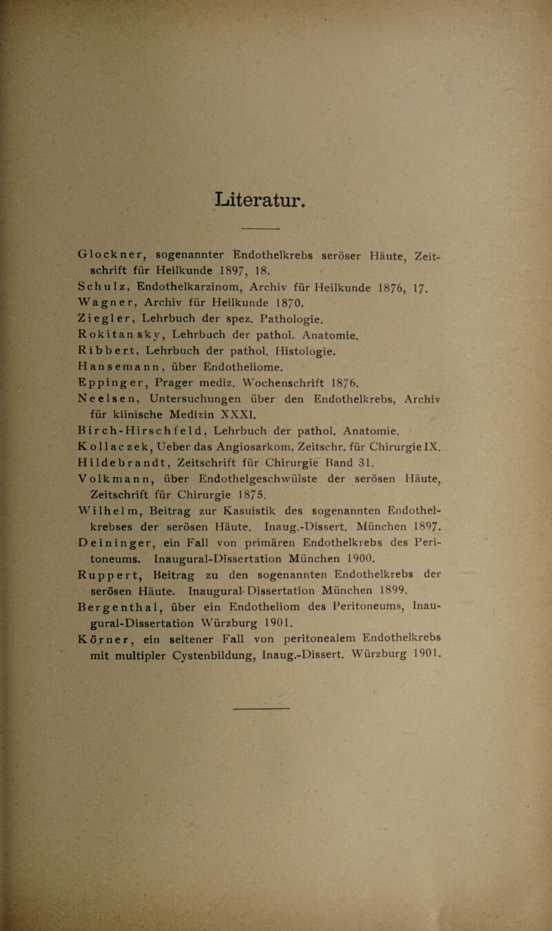 Literatur. Glöckner, sogenannter Endothelkrebs seröser Häute, Zeit¬ schrift für Heilkunde 1897, 18. Schulz, Endothelkarzinom, Archiv für Heilkunde 1876, 17. Wagner, Archiv für Heilkunde 1870. Ziegler, Lehrbuch der spez. Pathologie. Rokitansky, Lehrbuch der pathol. Anatomie. Ribbert, Lehrbuch der pathol. Histologie. Hanse mann, über Endotheliome. Eppinger, Prager mediz. Wochenschrift 1876. Ne eisen, Untersuchungen über den Endothelkrebs, Archiv für klinische Medizin XXXI. Birch-Hirschfeld, Lehrbuch der pathol. Anatomie. K o 11 ac zek, Ueber das Angiosarkom, Zeitschr. für Chirurgie IX. Hildebrandt, Zeitschrift für Chirurgie Band 31. Volkmann, über Endothelgesc.hwüiste der serösen Häute, Zeitschrift für Chirurgie 1875. Wilhelm, Beitrag zur Kasuistik des sogenannten Endothel¬ krebses der serösen Häute. Inaug.-Dissert. München 1897. Deininger, ein Fall von primären Endothelkrebs des Peri¬ toneums. Inaugural-Dissertation München 1900. Ruppe rt, Beitrag zu den sogenannten Endothelkrebs der serösen Häute. Inaugural-Dissertation München 1899. Berge nth al, über ein Endotheliom des Peritoneums, Inau¬ gural-Dissertation Würzburg 1901. Körner, ein seltener Fall von peritonealem Endothelkrebs mit multipler Cystenbildung, Inaug.-Dissert. Würzburg 1901.