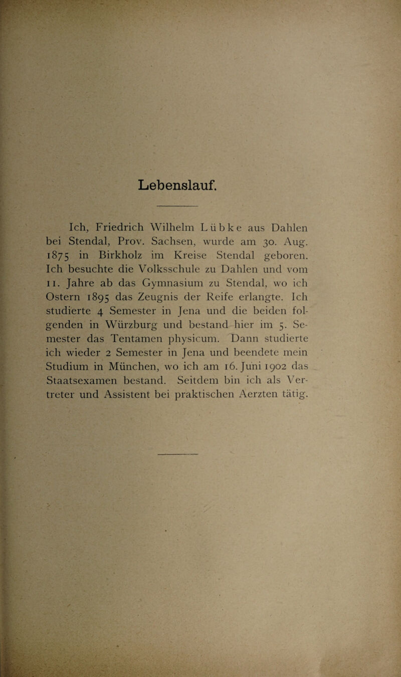 Lebenslauf. Ich, Friedrich Wilhelm Lübke aus Dahlen bei Stendal, Prov. Sachsen, wurde am 30. Aug. 1875 m Birkholz im Kreise Stendal geboren. Ich besuchte die Volksschule zu Dahlen und vom 11. Jahre ab das Gymnasium zu Stendal, wo ich Ostern 1895 das Zeugnis der Reife erlangte. Ich studierte 4 Semester in Jena und die beiden fol¬ genden in Würzburg und bestand hier im 5. Se¬ mester das Tentamen physicum. Dann studierte ich wieder 2 Semester in Jena und beendete mein Studium in München, wo ich am 16. Juni 1902 das Staatsexamen bestand. Seitdem bin ich als Ver¬ treter und Assistent bei praktischen Aerzten tätig.