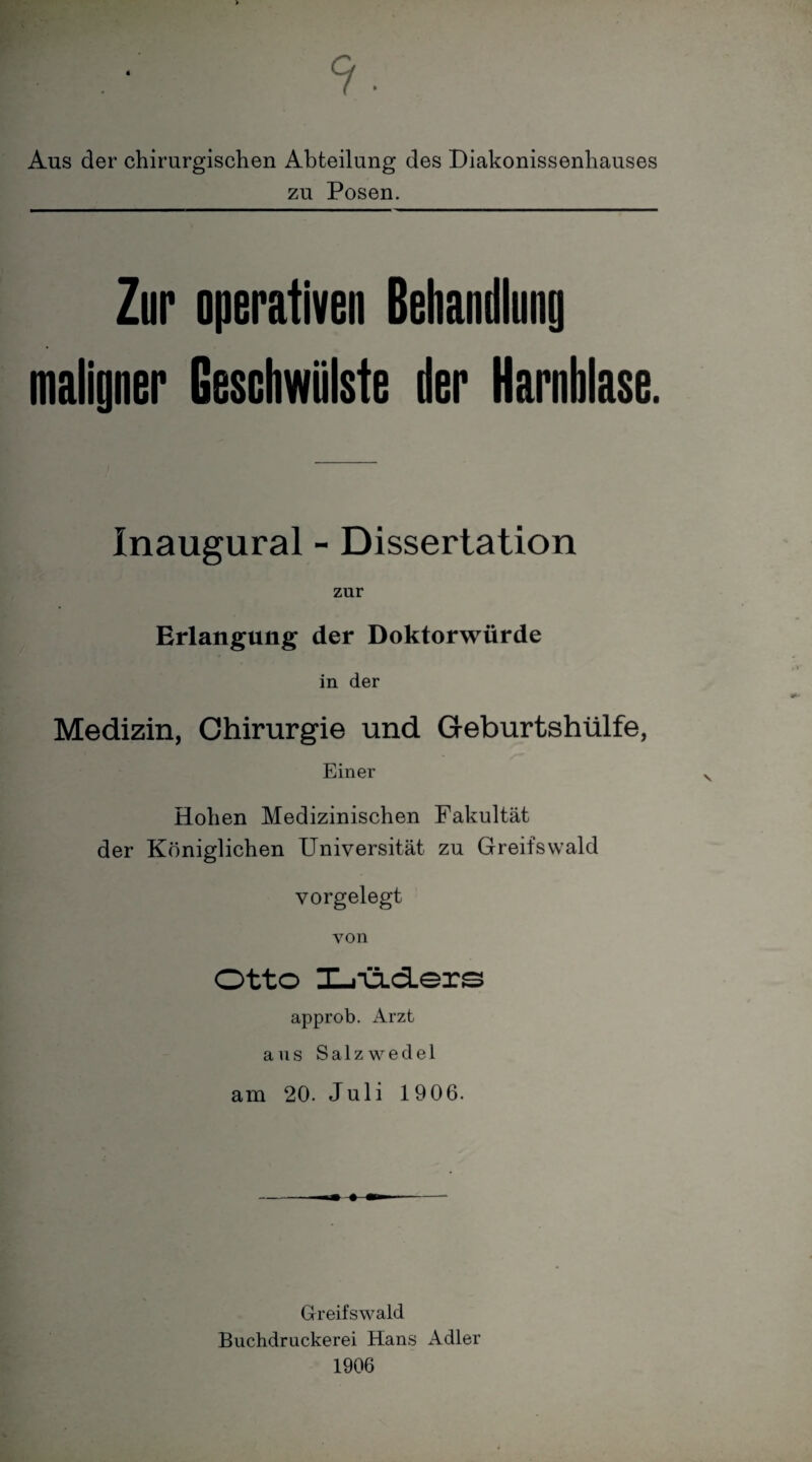 9. Ans der chirurgischen Abteilung des Diakonissenhauses zu Posen. Zur operativen Behandlung maligner Geschwülste der Harnblase. Inaugural - Dissertation zur Erlangung der Doktorwürde in der Medizin, Chirurgie und Geburtshülfe, Einer Hohen Medizinischen Fakultät der Königlichen Universität zu Greifswald vorgelegt von Otto X-i*üid.ers approb. Arzt aus Salzwedel am 20. Juli 1906. Greifswald Buchdruckerei Hans Adler 1906