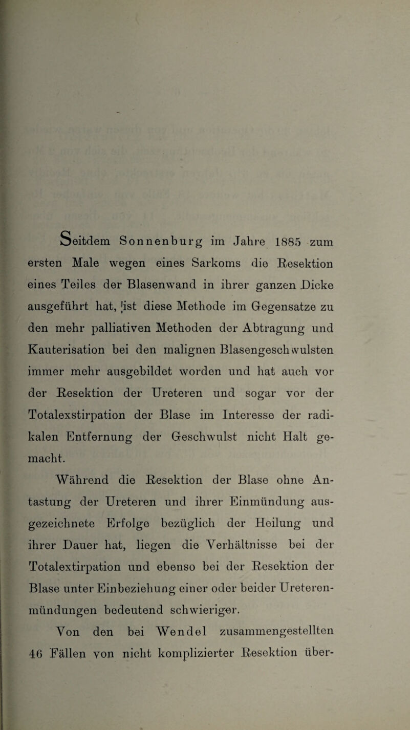 Seitdem Sonnenburg im Jahre 1885 zum ersten Male wegen eines Sarkoms die Resektion eines Teiles der Blasenwand in ihrer ganzen Dicke ausgeführt hat, [ist diese Methode im Gegensätze zu den mehr palliativen Methoden der Abtragung und Kauterisation bei den malignen Blasengeschvvulsten immer mehr ausgebildet worden und hat auch vor der Resektion der Ureteren und sogar vor der Totalexstirpation der Blase im Interesse der radi¬ kalen Entfernung der Geschwulst nicht Halt ge¬ macht. Während die Resektion der Blase ohne An¬ tastung der Ureteren und ihrer Einmündung aus¬ gezeichnete Erfolge bezüglich der Heilung und ihrer Dauer hat, liegen die Verhältnisse bei der Totalextirpation und ebenso bei der Resektion der Blase unter Einbeziehung einer oder beider Ureteren- mündüngen bedeutend schwieriger. Von den bei Wendel zusammengestellten 46 Fällen von nicht komplizierter Resektion über-