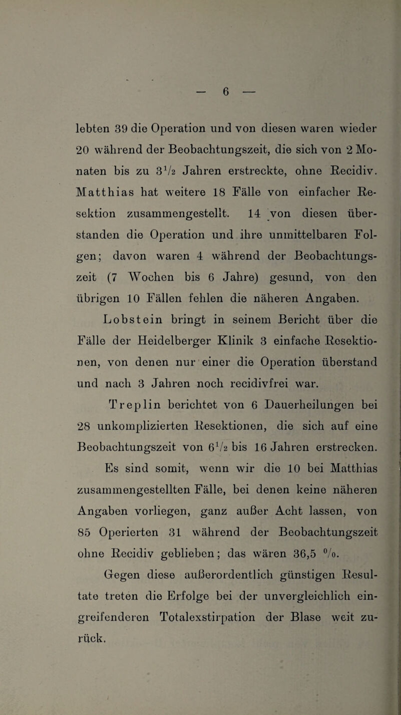 lebten 39 die Operation und von diesen waren wieder 20 während der Beobachtungszeit, die sich von 2 Mo¬ naten bis zu 3V2 Jahren erstreckte, ohne Recidiv. Matthias hat weitere 18 Fälle von einfacher Re¬ sektion zusammengestellt. 14 von diesen über¬ standen die Operation und ihre unmittelbaren Fol¬ gen; davon waren 4 während der Beobachtungs¬ zeit (7 Wochen bis 6 Jahre) gesund, von den übrigen 10 Fällen fehlen die näheren Angaben. Lobstein bringt in seinem Bericht über die Fälle der Heidelberger Klinik 3 einfache Resektio¬ nen, von denen nur einer die Operation überstand und nach 3 Jahren noch recidivfrei war. Treplin berichtet von 6 Dauerheilungen bei 28 unkomplizierten Resektionen, die sich auf eine Beobachtungszeit von 6V2 bis 16 Jahren erstrecken. Es sind somit, wenn wir die 10 bei Matthias zusammengestellten Fälle, bei denen keine näheren Angaben vorliegen, ganz außer Acht lassen, von 85 Operierten 31 während der Beobachtungszeit ohne Recidiv geblieben; das wären 36,5 °/o. Gegen diese außerordentlich günstigen Resul¬ tate treten die Erfolge bei der unvergleichlich ein¬ greifenderen Totalexstirpation der Blase weit zu¬ rück.