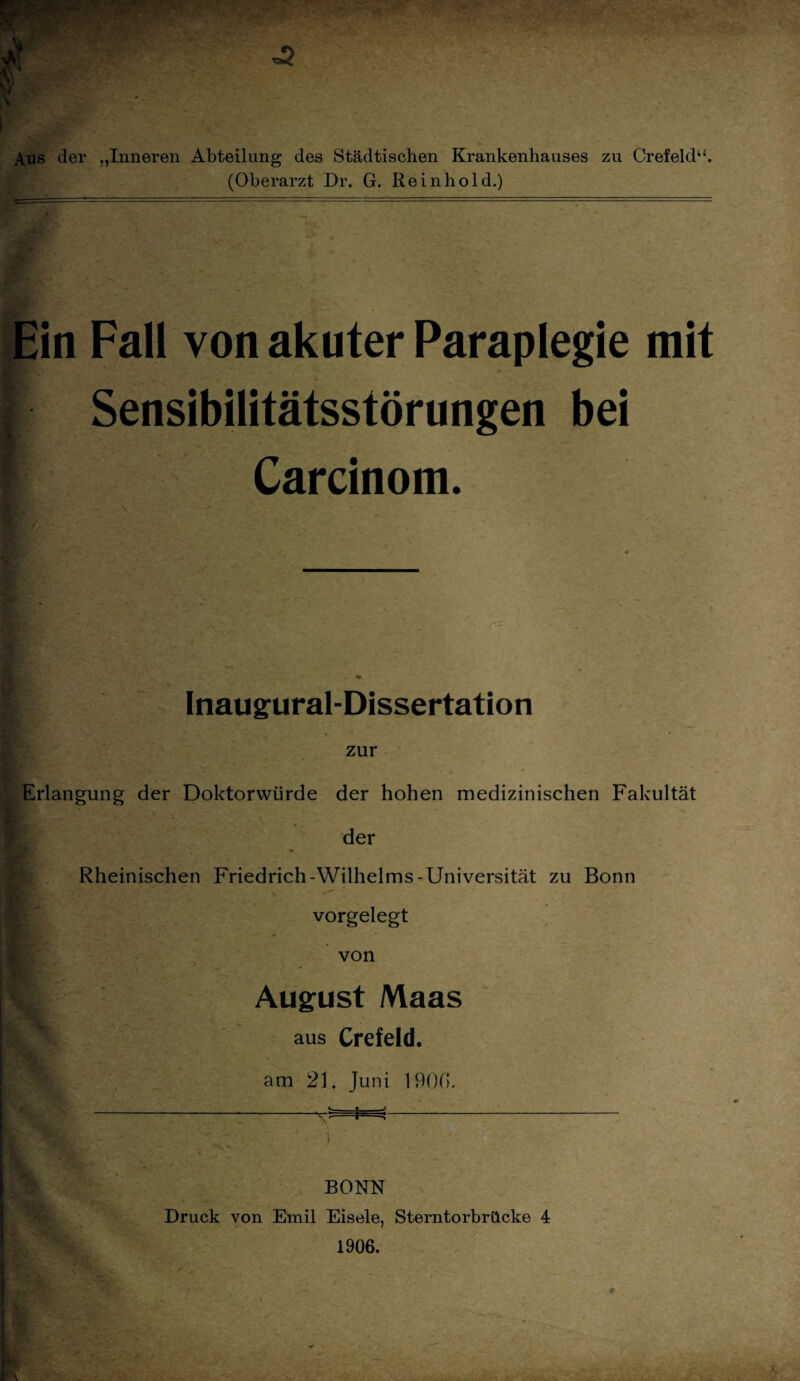 Aus der „Inneren Abteilung des Städtischen Krankenhauses zu Crefeld“. (Oberarzt Dr. G. Re in hold.) Ein Fall von akuter Paraplegie mit Sensibilitätsstörungen bei Carcinom. Inaugural-Dissertation zur Erlangung der Doktorwürde der hohen medizinischen Fakultät der Rheinischen Friedrich-Wilhelms-Universität zu Bonn vorgelegt von August Maas aus Crefeld. am 21. Juni 190(1. BONN Druck von Emil Eisele, Sterntorbrücke 4 1906.