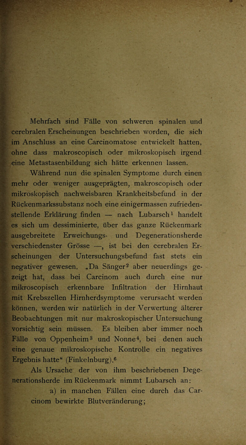 ■ ; ’ •3S * Mehrfach sind Fälle von schweren spinalen und cerebralen Erscheinungen beschrieben worden, die sich im Anschluss an eine Carcinomatose entwickelt hatten, ohne dass makroscopisch oder mikroskopisch irgend eine Metastasenbildung sich hätte erkennen lassen. Während nun die spinalen Symptome durch einen mehr oder weniger ausgeprägten, makroscopisch oder mikroskopisch nachweisbaren Krankheitsbefund in der Rückenmarkssubstanz noch eine einigermassen zufrieden¬ stellende Erklärung finden — nach Lubarsch1 handelt es sich um dessiminierte, über das ganze Rückenmark ausgebreitete Erweichungs- und Degenerationsherde verschiedenster Grösse —, ist bei den cerebralen Er¬ scheinungen der Untersuchungsbefund fast stets ein negativer gewesen. „Da Sänger2 aber neuerdings ge¬ zeigt hat, dass bei Carcinom auch durch eine nur mikroscopisch erkennbare Infiltration der Hirnhaut mit Krebszellen Hirnherdsymptome verursacht werden können, werden wir natürlich in der Verwertung älterer Beobachtungen mit nur makroskopischer Untersuchung vorsichtig sein müssen. Es bleiben aber immer noch Fälle von Oppenheim3 und Nonne4, bei denen auch eine genaue mikroskopische Kontrolle ein negatives Ergebnis hatte“ (Finkelnburg).6 Als Ursache der von ihm beschriebenen Dege¬ nerationsherde im Rückenmark nimmt Lubarsch an: a) in manchen Fällen eine durch das Car¬ cinom bewirkte Blutveränderung;