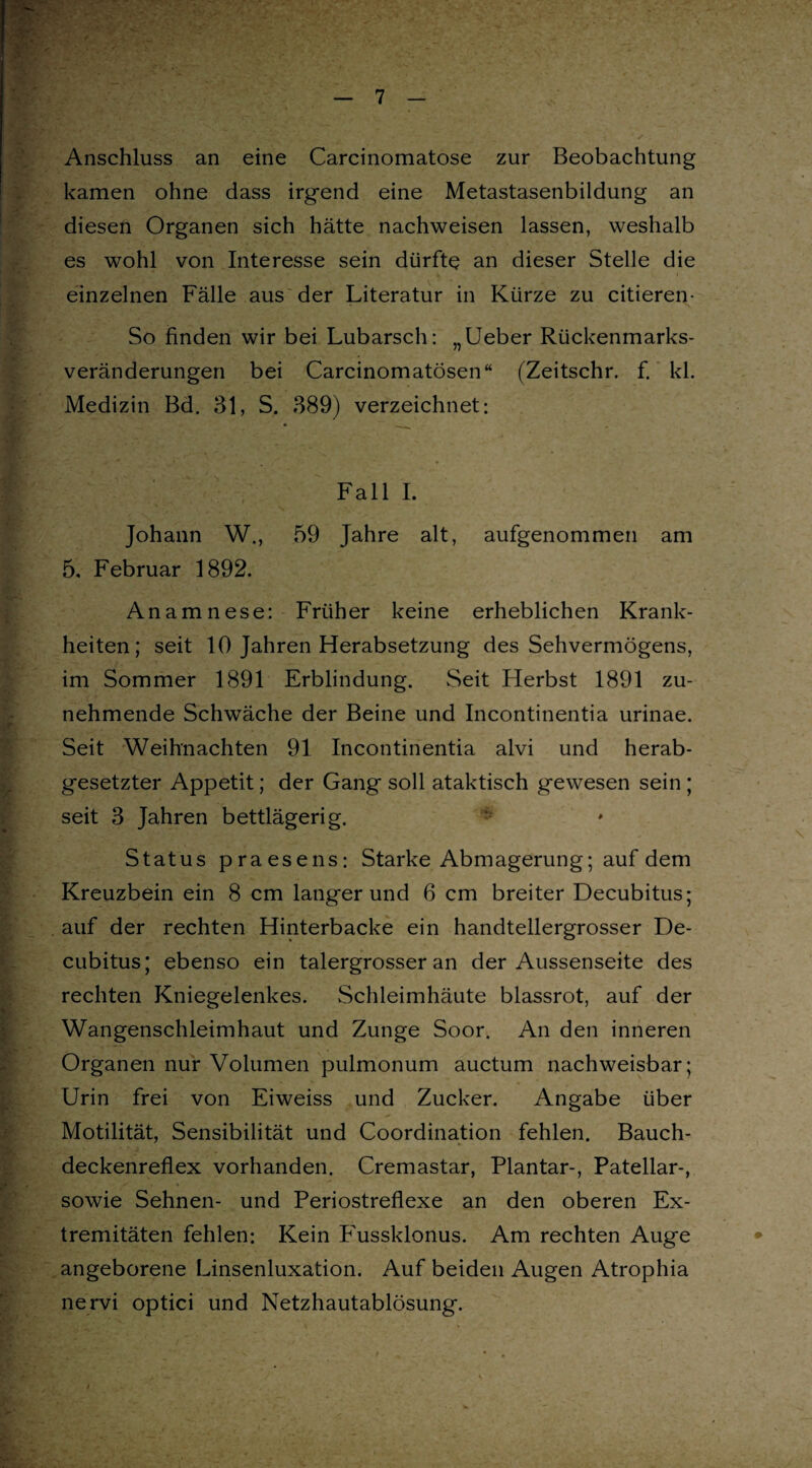 Anschluss an eine Carcinomatose zur Beobachtung kamen ohne dass irgend eine Metastasenbildung an diesen Organen sich hätte nachweisen lassen, weshalb es wohl von Interesse sein dürfte an dieser Stelle die einzelnen Fälle aus der Literatur in Kürze zu citieren- So finden wir bei Lubarsch: „Ueber Rückenmarks¬ veränderungen bei Carcinomatösen“ (Zeitschr. f. kl. Medizin Bd. 31, S. 389) verzeichnet: Fall I. Johann W., 59 Jahre alt, aufgenommen am 5. Februar 1892. Anamnese: Früher keine erheblichen Krank¬ heiten; seit 10 Jahren Herabsetzung des Sehvermögens, im Sommer 1891 Erblindung. Seit Herbst 1891 zu¬ nehmende Schwäche der Beine und Incontinentia urinae. Seit Weihnachten 91 Incontinentia alvi und herab¬ gesetzter Appetit; der Gang soll ataktisch gewesen sein ; seit 3 Jahren bettlägerig. - Status praesens: Starke Abmagerung; auf dem Kreuzbein ein 8 cm langerund 6 cm breiter Decubitus; auf der rechten Hinterbacke ein handtellergrosser De¬ cubitus; ebenso ein talergrosser an der Aussenseite des rechten Kniegelenkes. Schleimhäute blassrot, auf der Wangenschleimhaut und Zunge Soor. An den inneren Organen nur Volumen pulmonum auctum nachweisbar; Urin frei von Eiweiss und Zucker. Angabe über Motilität, Sensibilität und Coordination fehlen. Bauch¬ deckenreflex vorhanden. Cremastar, Plantar-, Patellar-, sowie Sehnen- und Periostreflexe an den oberen Ex¬ tremitäten fehlen: Kein F'ussklonus. Am rechten Auge angeborene Linsenluxation. Auf beiden Augen Atrophia nervi optici und Netzhautablösung.