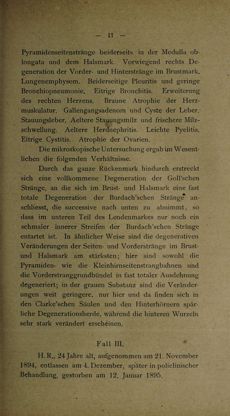 \ Pyramidenseitenstränge beiderseits in der Medulla ob- longata und dem Halsmark. Vorwiegend rechts De¬ generation der Vorder- und Hinterstränge im Brustmark. Lungenemphysem. Beiderseitige Pleuritis und geringe Bronchiopneumonie. Eitrige Bronchitis. Erweiterung des rechten Herzens. Braune Atrophie der Herz¬ muskulatur. Gallengangsadenom und Cyste der Leber. Stauungsleber. Aeltere Stauungsmilz und frischere Milz¬ schwellung. Aeltere Herdnephritis. Leichte Pyelitis. Eitrige Cystitis. Atrophie der Ovarien. Die mikroskopische Untersuchung ergab im Wesent¬ lichen die folgenden Verhältnisse. Durch das ganze Rückenmark hindurch erstreckt sich eine vollkommene Degeneration der Goll’schen Stränge, an die sich im Brust- und Halsmark eine fast totale Degeneration der Burdach’schen Stränge^ an- schliesst, die successive nach unten zu abnimmt, so dass im unteren Teil des Lendenmarkes nur noch ein schmaler innerer Streifen der Burdach’schen Stränge entartet ist. In ähnlicher Weise sind die degenerativen Veränderungen der Seiten- und Vorderstränge im Brust- und Halsmark am stärksten; hier sind sowohl die Pyramiden- wie die Kleinhirnseitenstrangbahnen und die Vorderstranggrundbündel in fast totaler Ausdehnung degeneriert; in der grauen Substanz sind die Veränder¬ ungen weit geringere, nur hier und da finden sich in den Clarke’schen Säulen und den Hinterhörnern spär¬ liche Degenerationsherde, während die hinteren Wurzeln sehr stark verändert erscheinen. Fall III. H. R., 24 Jahre alt, aufgenommen am 21. November 1894, entlassen am 4. Dezember, später in policlinischer Behandlung, gestorben am 12. Januar 1895.