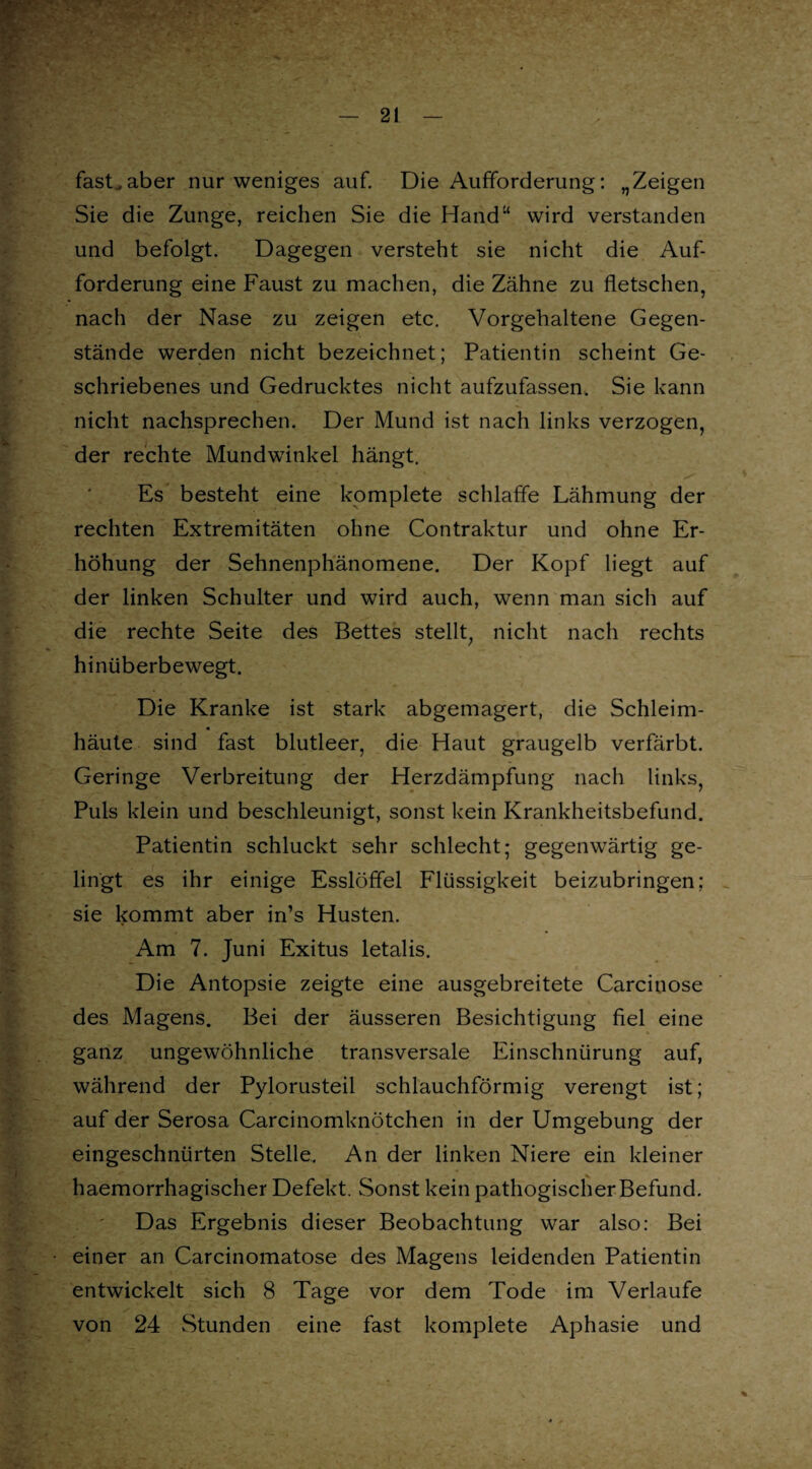 fasLaber nur weniges auf. Die Aufforderung: „Zeigen Sie die Zunge, reichen Sie die Hand“ wird verstanden und befolgt. Dagegen versteht sie nicht die Auf¬ forderung eine Faust zu machen, die Zähne zu fletschen, nach der Nase zu zeigen etc. Vorgehaltene Gegen¬ stände werden nicht bezeichnet; Patientin scheint Ge¬ schriebenes und Gedrucktes nicht aufzufassen. Sie kann nicht nachsprechen. Der Mund ist nach links verzogen, der rechte Mundwinkel hängt. Es besteht eine komplete schlaffe Lähmung der rechten Extremitäten ohne Contraktur und ohne Er¬ höhung der Sehnenphänomene. Der Kopf liegt auf der linken Schulter und wird auch, wenn man sich auf die rechte Seite des Bettes stellt, nicht nach rechts hinüberbewegt. Die Kranke ist stark abgemagert, die Schleim- häute sind fast blutleer, die Haut graugelb verfärbt. Geringe Verbreitung der Herzdämpfung nach links, Puls klein und beschleunigt, sonst kein Krankheitsbefund. Patientin schluckt sehr schlecht; gegenwärtig ge¬ lingt es ihr einige Esslöffel Flüssigkeit beizubringen; sie kommt aber in’s Husten. Am 7. Juni Exitus letalis. Die Antopsie zeigte eine ausgebreitete Carcinose des Magens. Bei der äusseren Besichtigung fiel eine ganz ungewöhnliche transversale Einschnürung auf, während der Pylorusteil schlauchförmig verengt ist; auf der Serosa Carcinomknötchen in der Umgebung der eingeschnürten Stelle. An der linken Niere ein kleiner haemorrhagischer Defekt. Sonst kein pathogischer Befund. Das Ergebnis dieser Beobachtung war also: Bei einer an Carcinomatose des Magens leidenden Patientin entwickelt sich 8 Tage vor dem Tode im Verlaufe von 24 Stunden eine fast komplete Aphasie und