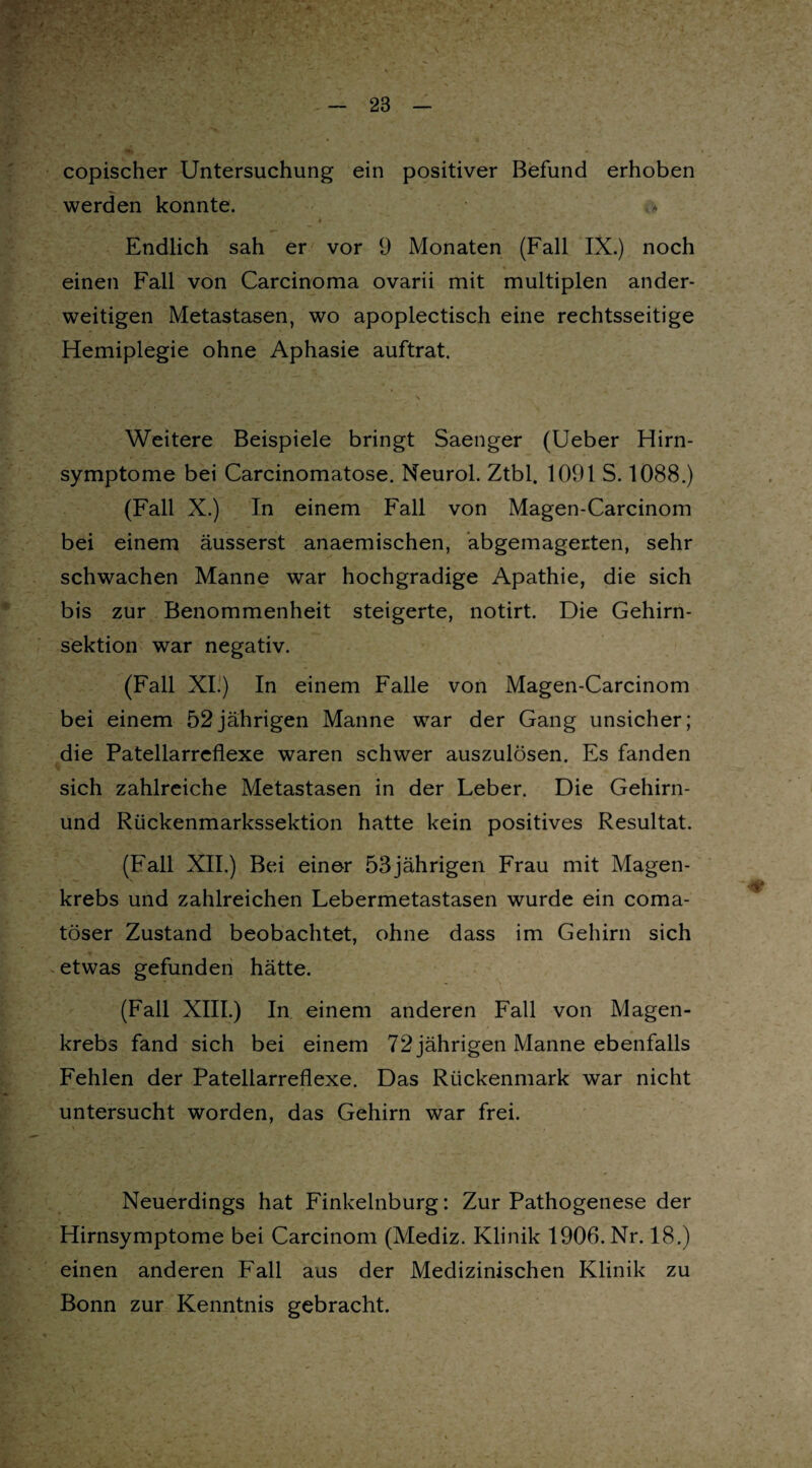 copischer Untersuchung ein positiver Befund erhoben werden konnte. V \ JA.* . . > Endlich sah er vor 9 Monaten (Fall IX.) noch einen Fall von Carcinoma ovarii mit multiplen ander¬ weitigen Metastasen, wo apoplectisch eine rechtsseitige Hemiplegie ohne Aphasie auftrat. Weitere Beispiele bringt Saenger (Ueber Hirn¬ symptome bei Carcinomatose. Neurol. Ztbl. 1091 S. 1088.) (Fall X.) In einem Fall von Magen-Carcinom bei einem äusserst anaemischen, abgemagerten, sehr schwachen Manne war hochgradige Apathie, die sich bis zur Benommenheit steigerte, notirt. Die Gehirn¬ sektion war negativ. (Fall XI.) In einem Falle von Magen-Carcinom bei einem 52jährigen Manne war der Gang unsicher; die Patellarreflexe waren schwer auszulösen. Es fanden sich zahlreiche Metastasen in der Leber. Die Gehirn- und Rückenmarkssektion hatte kein positives Resultat. (Fall XII.) Bei einer 53jährigen Frau mit Magen¬ krebs und zahlreichen Lebermetastasen wurde ein coma- töser Zustand beobachtet, ohne dass im Gehirn sich etwas gefunden hätte. (Fall XIII.) In einem anderen Fall von Magen¬ krebs fand sich bei einem 72 jährigen Manne ebenfalls Fehlen der Patellarreflexe. Das Rückenmark war nicht untersucht worden, das Gehirn war frei. Neuerdings hat Finkelnburg: Zur Pathogenese der Hirnsymptome bei Carcinom (Mediz. Klinik 1906. Nr. 18.) einen anderen Fall aus der Medizinischen Klinik zu Bonn zur Kenntnis gebracht.