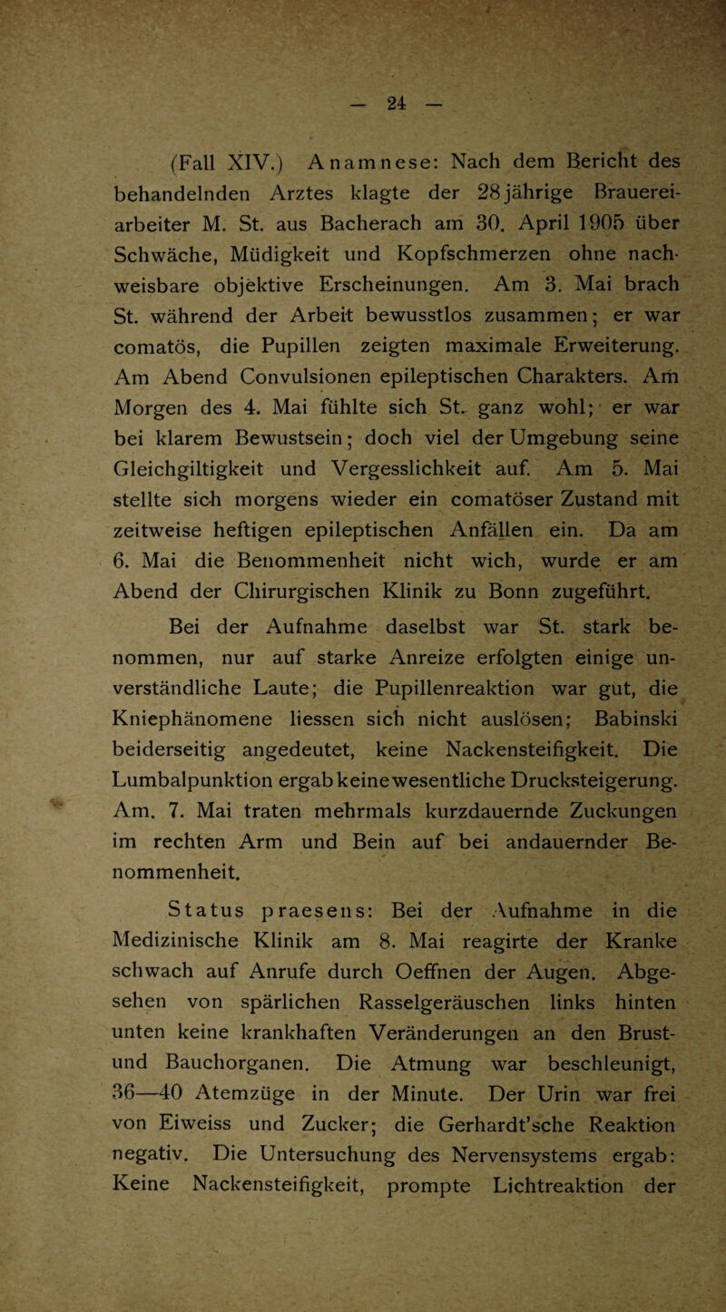 (Fall XIV.) Anamnese: Nach dem Bericht des behandelnden Arztes klagte der 28 jährige Brauerei¬ arbeiter M. St. aus Bacherach am 30. April 1905 über Schwäche, Müdigkeit und Kopfschmerzen ohne nach¬ weisbare objektive Erscheinungen. Am 3. Mai brach St. während der Arbeit bewusstlos zusammen; er war comatös, die Pupillen zeigten maximale Erweiterung. Am Abend Convulsionen epileptischen Charakters. Am Morgen des 4. Mai fühlte sich St. ganz wohl; er war bei klarem Bewustsein; doch viel der Umgebung seine Gleichgiltigkeit und Vergesslichkeit auf. Am 5. Mai stellte sich morgens wieder ein comatöser Zustand mit zeitweise heftigen epileptischen Anfällen ein. Da am 6. Mai die Benommenheit nicht wich, wurde er am Abend der Chirurgischen Klinik zu Bonn zugeführt. Bei der Aufnahme daselbst war St. stark be¬ nommen, nur auf starke Anreize erfolgten einige un¬ verständliche Laute; die Pupillenreaktion war gut, die Kniephänomene liessen sich nicht auslösen; Babinski beiderseitig angedeutet, keine Nackensteifigkeit. Die Lumbalpunktion ergab keine wesentliche Drucksteigerung. Am. 7. Mai traten mehrmals kurzdauernde Zuckungen im rechten Arm und Bein auf bei andauernder Be¬ nommenheit. Status praesens: Bei der Aufnahme in die Medizinische Klinik am 8. Mai reagirte der Kranke schwach auf Anrufe durch Oeffnen der Augen. Abge¬ sehen von spärlichen Rasselgeräuschen links hinten unten keine krankhaften Veränderungen an den Brust- und Bauchorganen. Die Atmung war beschleunigt, 36—40 Atemzüge in der Minute. Der Urin war frei von Eiweiss und Zucker; die Gerhardt’sche Reaktion negativ. Die Untersuchung des Nervensystems ergab: Keine Nackensteifigkeit, prompte Lichtreaktion der