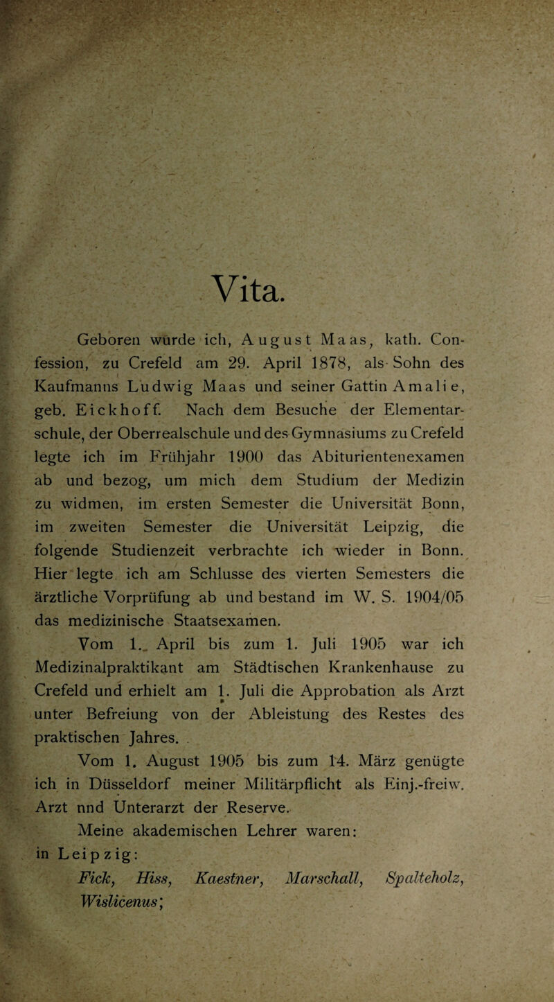 Vita. Geboren wurde ich, August Maas, kath. Con- fession, zu Crefeld am 29. April 1878, als- Sohn des / .✓ \ 1 . . - • r Kaufmanns Ludwig Maas und seiner Gattin Amali e, geb. Eickhoff. Nach dem Besuche der Elementar¬ schule, der Oberrealschule und des Gymnasiums zu Crefeld legte ich im Frühjahr 1900 das Abiturientenexamen ab und bezog, um mich dem Studium der Medizin zu widmen, im ersten Semester die Universität Bonn, im zweiten Semester die Universität Leipzig, die folgende Studienzeit verbrachte ich wieder in Bonn. Hier legte ich am Schlüsse des vierten Semesters die ärztliche Vorprüfung ab und bestand im W. S. 1904/05 das medizinische Staatsexamen. Vom l.„ April bis zum 1. Juli 1905 war ich Medizinalpraktikant am Städtischen Krankenhause zu Crefeld und erhielt am 1. Juli die Approbation als Arzt unter Befreiung von der Ableistung des Restes des praktischen Jahres. Vom 1. August 1905 bis zum 14. März genügte ich in Düsseldorf meiner Militärpflicht als Einj.-freiw. Arzt nnd Unterarzt der Reserve. Meine akademischen Lehrer waren: in Leipzig: Fick, Hiss, Kaestner, Marschall, Spalteholz, Wislicenus;