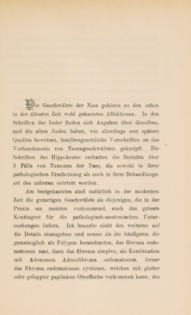 Schriften der Inder finden sich Angaben über dieselben, und die alten Juden haben, wie allerdings erst spätere Quellen beweisen, familiengesetzliche Vorschriften an das Vorhandensein von Nasengeschwülsten geknüpft. Die Schriften des Hippokrates enthalten die Berichte über 5 Fälle von Tumoren der Nase, die sowohl in ihrer pathologischen Erscheinung als auch in ihrer Behandlungs¬ art des näheren erörtert werden. Am bestgekannten sind natürlich in der modernen Zeit die gutartigen Geschwülste als diejenigen, die in der Praxis am meisten vorkommend, auch das grösste Kontingent für die pathologisch-anatomischen Unter¬ suchungen liefern. Ich brauche nicht des weiteren auf die Details einzugehen und nenne als die häufigsten die gemeiniglich als Polypen bezeichneten, das fibroma oede- matosum nasi, dann das fibroma simplex, als Kombination mit Adenomen Adenofibroma oedematosum, ferner das fibroma oedematosum cysticum, welches mit glatter oder gelappter papileärer Oberfläche Vorkommen kann; des