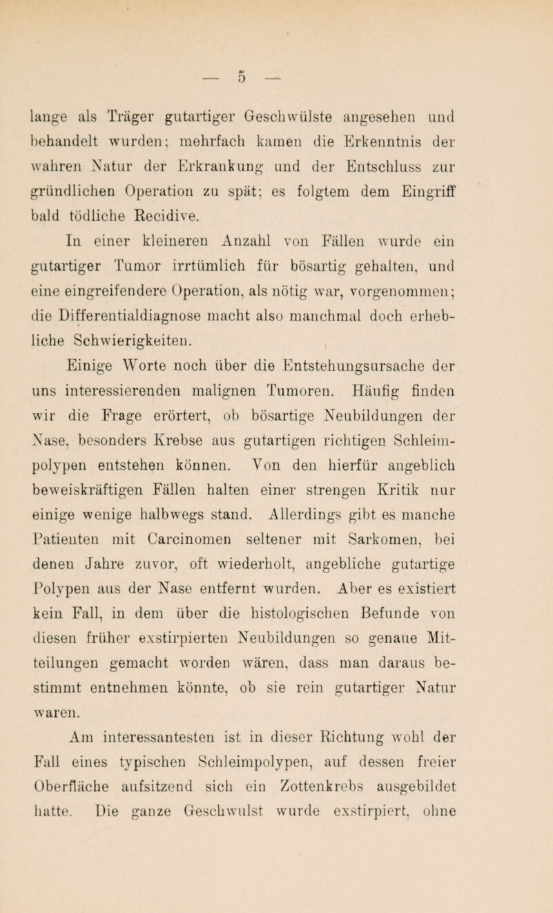 lange als Träger gutartiger Geschwülste angesehen und behandelt wurden; mehrfach kamen die Erkenntnis der wahren Natur der Erkrankung und der Entschluss zur gründlichen Operation zu spät; es folgtem dem Eingriff bald tödliche Recidive. In einer kleineren Anzahl von Fällen wurde ein gutartiger Tumor irrtümlich für bösartig gehalten, und eine eingreifendere Operation, als nötig war, vorgenommen; die Differentialdiagnose macht also manchmal doch erheb¬ liche Schwierigkeiten. Einige Worte noch über die Entstehungsursache der uns interessierenden malignen Tumoren. Häufig finden wir die Frage erörtert, ob bösartige Neubildungen der Nase, besonders Krebse aus gutartigen richtigen Schleim¬ polypen entstehen können. Von den hierfür angeblich beweiskräftigen Fällen halten einer strengen Kritik nur einige wenige halbwegs stand. Allerdings gibt es manche Patienten mit Carcinomen seltener mit Sarkomen, bei denen Jahre zuvor, oft wiederholt, angebliche gutartige Polypen aus der Nase entfernt wurden. Aber es existiert kein Fall, in dem über die histologischen Befunde von diesen früher exstirpierten Neubildungen so genaue Mit¬ teilungen gemacht worden wären, dass man daraus be¬ stimmt entnehmen könnte, ob sie rein gutartiger Natur waren. Am interessantesten ist in dieser Richtung wohl der Fall eines typischen Schleimpolypen, auf dessen freier Oberfläche aufsitzend sich ein Zottenkrebs ausgebildet hatte. Die ganze Geschwulst wurde exstirpiert, ohne