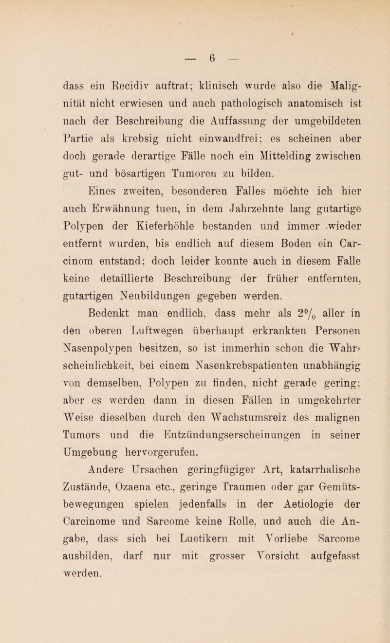 dass ein Recidiv auftrat; klinisch wurde also die Malig¬ nität nicht erwiesen und auch pathologisch anatomisch ist nach der Beschreibung die Auffassung der umgebildeten Partie als krebsig nicht einwandfrei; es scheinen aber doch gerade derartige Falle noch ein Mittelding zwischen gut- und bösartigen Tumoren zu bilden. Eines zweiten, besonderen Falles möchte ich hier auch Erwähnung tuen, in dem Jahrzehnte lang gutartige Polypen der Kieferhöhle bestanden und immer wieder entfernt wurden, bis endlich auf diesem Boden ein Car- cinom entstand; doch leider konnte auch in diesem Falle keine detaillierte Beschreibung der früher entfernten, gutartigen Neubildungen gegeben werden. Bedenkt man endlich, dass mehr als 2% aller in den oberen Luftwegen überhaupt erkrankten Personen Nasenpolypen besitzen, so ist immerhin schon die Wahr= scheinlichkeit, bei einem Nasenkrebspatienten unabhängig von demselben, Polypen zu finden, nicht gerade gering; aber es werden dann in diesen Fällen in umgekehrter Weise dieselben durch den Wachstumsreiz des malignen Tumors und die Entzündungserscheinungen in seiner Umgebung hervorgerufen. Andere Ursachen geringfügiger Art, katarrhalische Zustände, Ozaena etc., geringe Traumen oder gar Gemüts¬ bewegungen spielen jedenfalls in der Aetiologie der Carcinome und Sarcome keine Rolle, und auch die An¬ gabe, dass sich bei Luetikern mit Vorliebe Sarcome ausbilden, darf nur mit grosser Vorsicht aufgefasst werden.