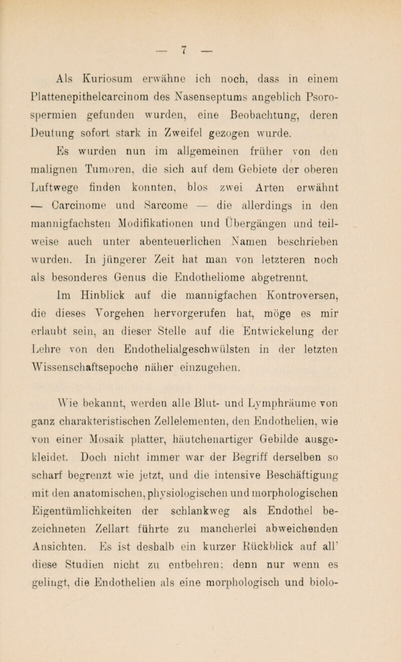 Als Kuriosum erwähne ich noch, dass in einem Plattenepithelcarcinom des Nasenseptums angeblich Psoro- spermien gefunden wurden, eine Beobachtung, deren Deutung sofort stark in Zweifel gezogen wurde. Es wurden nun im allgemeinen früher von den i malignen Tumoren, die sich auf dem Gebiete der oberen Luftwege finden konnten, blos zwei Arten erwähnt — Carcinome und Sarcome — die allerdings in den mannigfachsten Modifikationen und Übergängen und teil¬ weise auch unter abenteuerlichen Namen beschrieben wurden. In jüngerer Zeit hat man von letzteren noch als besonderes Genus die Endotheliome abgetrennt. Im Hinblick auf die mannigfachen Kontroversen, die dieses Vorgehen hervorgerufen hat, möge es mir erlaubt sein, an dieser Stelle auf die Entwickelung der Lehre von den Endothelialgeschwülsten in der letzten Wissenschaftsepoche näher einzugehen. Wie bekannt, werden alle Blut- und Lymphräume von ganz charakteristischen Zellelementen, den Endothelien, wie von einer Mosaik platter, häutchenartiger Gebilde ausge¬ kleidet. Doch nicht immer war der Begriff derselben so scharf begrenzt wie jetzt, und die intensive Beschäftigung mit den anatomischen, physiologischen und morphologischen Eigentümlichkeiten der schlankweg als Endothel be- zeichneten Zellart führte zu mancherlei abweichenden Ansichten. Es ist deshalb ein kurzer Rückblick auf all' diese Studien nicht zu entbehren; denn nur wenn es gelingt, die Endothelien als eine morphologisch und biolo-