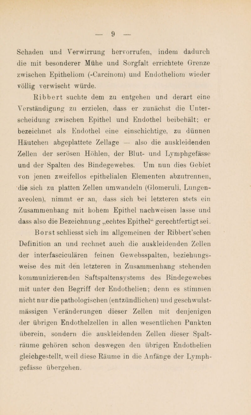 Schaden und Verwirrung hervorrufen, indem dadurch die mit besonderer Mühe und Sorgfalt errichtete Grenze zwischen Epitheliom (-Carcinom) und Endotheliom wieder völlig verwischt würde. Ribbert suchte dem zu entgehen und derart eine Verständigung zu erzielen, dass er zunächst die Unter¬ scheidung zwischen Epithel und Endothel beibehält; er bezeichnet als Endothel eine einschichtige, zu dünnen Häutchen abgeplattete Zellage — also die auskleidenden Zellen der serösen Höhlen, der Blut- und Lymphgefässe und der Spalten des Bindegewebes. Um nun dies Gebiet von jenen zweifellos epithelialen Elementen abzutrennen, die sich zu platten Zellen umwandeln (Glomeruli, Lungen- aveolen), nimmt er an, dass sich bei letzteren stets ein Zusammenhang mit hohem Epithel nachweisen lasse und dass also die Bezeichnung „echtes Epithel“ gerechtfertigt sei. Borst schliesst sich im allgemeinen der Ribbert'schen Definition an und rechnet auch die auskleidenden Zellen der interfasciculären feinen Gewebsspalten, beziehungs¬ weise des mit den letzteren in Zusammenhang stehenden kommunizierenden Saftspaltensystems des Bindegewebes mit unter den Begriff der Endothelien; denn es stimmen nicht nur die pathologischen (entzündlichen) und geschwulst- mässigen Veränderungen dieser Zellen mit denjenigen der übrigen Endothelzellen in allen wesentlichen Punkten überein, sondern die auskleidenden Zellen dieser Spalt- räume gehören schon deswegen den übrigen Endothelien gleichgestellt, weil diese Räume in die Anfänge der Lymph¬ gefässe übergehen.