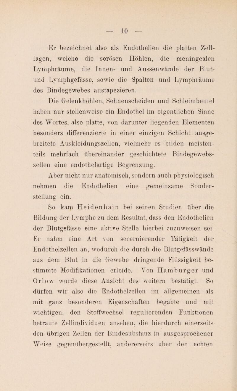 Er bezeichnet also als Endothelien die platten Zell¬ lagen, welche die serösen Höhlen, die meningealen Lymphräume, die Innen- und Aussen wände der Blut- und Lymphgefässe, sowie die Spalten und Lymphräume des Bindegewebes austapezieren. Die Gelenkhöhlen, Sehnenscheiden und Schleimbeutel haben nur stellenweise ein Endothel im eigentlichen Sinne des Wortes, also platte, von darunter liegenden Elementen besonders differenzierte in einer einzigen Schicht ausge¬ breitete Auskleidungszellen, vielmehr es bilden meisten¬ teils mehrfach übereinander geschichtete Bindegewebs¬ zellen eine endothelartige Begrenzung. Aber nicht nur anatomisch, sondern auch physiologisch nehmen die Endothelien eine gemeinsame Sonder¬ stellung ein. So kam Heidenhain bei seinen Studien über die Bildung der Lymphe zu dem Resultat, dass den Eudothelien der Blutgefässe eine aktive Stelle hierbei zuzuweisen sei. Er nahm eine Art von secernierender Tätigkeit der Endothelzellen an, wodurch die durch die Blutgefässwände aus dem Blut in die Gewebe dringende Flüssigkeit be¬ stimmte Modifikationen erleide. Von Hamburger und Orlow wurde diese Ansicht des weitern bestätigt. So dürfen wir also die Endothelzellen im allgemeinen als mit ganz besonderen Eigenschaften begabte und mit wichtigen, den Stoffwechsel regulierenden Funktionen betraute Zellindividuen ansehen, die hierdurch einerseits den übrigen Zellen der Bindesubstanz in ausgesprochener Weise gegenübergestellt, andererseits aber den echten