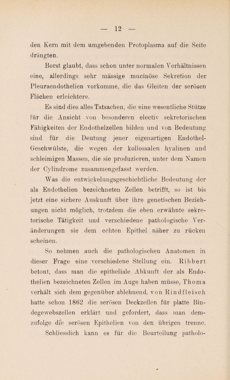 den Kern mit dem umgebenden Protoplasma auf die Seite drängten. Borst glaubt, dass schon unter normalen Verhältnissen eine, allerdings sehr massige mucinöse Sekretion der Pleuraendothelien vorkomme, die das Gleiten der serösen Flächen erleichtere. Es sind dies alles Tatsachen, die eine wesentliche Stütze für die Ansicht von besonderen electiv sekretorischen Fähigkeiten der Endothelzellen bilden und von Bedeutung sind für die Deutung jener eigenartigen Endothel- Geschwülste, die wegen der kollossalen hyalinen und schleimigen Massen, die sie produzieren, unter dem Namen der Cylindrome zusammengefasst werden. Was die entwickelungsgeschichtliche Bedeutung der als Endothelien bezeichneten Zellen betrifft, so ist bis jetzt eine sichere Auskunft über ihre genetischen Bezieh¬ ungen nicht möglich, trotzdem die eben erwähnte sekre¬ torische Tätigkeit und verschiedene pathologische Ver¬ änderungen sie dem echten Epithel näher zu rücken scheinen. So nehmen auch die pathologischen Anatomen in dieser Frage eine verschiedene Stellung ein. Kibbert betont, dass man die epitheliale Abkunft der als Endo¬ thelien bezeichneten Zellen im Auge haben müsse, Thoma verhält sich dem gegenüber ablehnend, von Rindfleisch hatte schon 1862 die serösen Deckzellen für platte Bin¬ degewebszellen erklärt und gefordert, dass man dem¬ zufolge die serösen Epithelien von den übrigen trenne. Schliesslich kann es für die Beurteilung patholo- 9