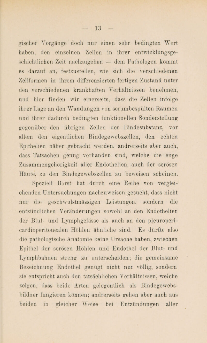 gischer Vorgänge doch nur einen sehr bedingten Wert haben, den einzelnen Zellen in ihrer entwicklungsge- schichtlichen Zeit nachzugehen — dem Pathologen kommt es darauf an, festzustellen, wie sich die verschiedenen Zellformon in ihrem differenzierten fertigen Zustand unter den verschiedenen krankhaften Verhältnissen benehmen, und hier finden wir einerseits, dass die Zellen infolge ihrer Lage an den Wandungen von serumbespülten Räumen und ihrer dadurch bedingten funktionellen Sonderstellung gegenüber den übrigen Zellen der Bindesubstanz, vor allem den eigentlichen Bindegewebszellen, den echten Lpithelien näher gebracht werden, andrerseits aber auch, dass Tatsachen genug vorhanden sind, welche die enge Zusammengehörigkeit aller Endothelien, auch der serösen Häute, zu den Bindegewebszellen zu beweisen scheinen. Speziell Borst hat durch eine Reihe von verglei¬ chenden Untersuchungen nachzuweisen gesucht, dass nicht nur die geschwulstmässigen Leistungen, sondern die entzündlichen Veränderungen sowohl an den Endothelien der Blut- und Lymphgefässe als auch an den pleuroperi- cardioperitonealen Höhlen ähnliche sind. Es dürfte also die pathologische Anatomie keine Ursache haben, zwischen Epithel der serösen Höhlen und Endothel der Blut- und Lymphbahnen streng zu unterscheiden; die gemeinsame Bezeichnung Endothel genügt nicht nur völlig, sondern sie entspricht auch den tatsächlichen Verhältnissen, welche zeigen, dass beide Arten gelegentlich als Bindegewebs- bildner fungieren können; andrerseits gehen aber auch aus beiden in gleicher Weise bei Entzündungen aller