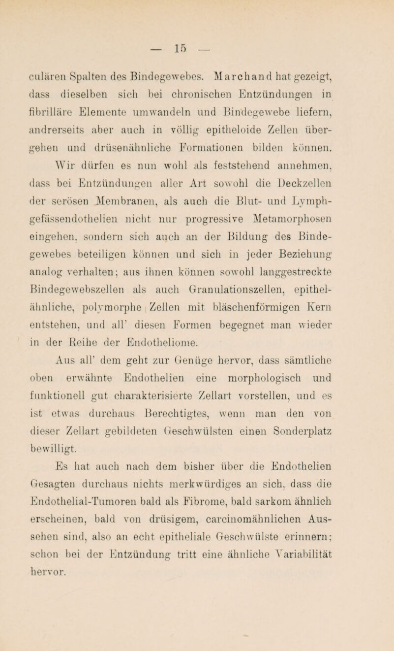 culären Spalten des Bindegewebes. March and hat gezeigt, dass dieselben sich bei chronischen Entzündungen in fibrilläre Elemente umwandeln und Bindegewebe liefern, andrerseits aber auch in völlig epitheloide Zellen über¬ gehen und drüsenähnliche Formationen bilden können. Wir dürfen es nun wohl als feststehend annehmen, dass bei Entzündungen aller Art sowohl die Deckzellen der serösen .Membranen, als auch die Blut- und Lymph- gefässendothelien nicht nur progressive Metamorphosen eingehen, sondern sich auch an der Bildung des Binde¬ gewebes beteiligen können und sich in jeder Beziehung analog verhalten; aus ihnen können sowohl langgestreckte Bindegewebszellen als auch Granulationszellen, epithel¬ ähnliche, polymorphe Zellen mit bläschenförmigen Kern entstehen, und all' diesen Formen begegnet man wieder in der Reihe der Endotheliome. Aus all’ dem geht zur Genüge hervor, dass sämtliche oben erwähnte Endothelien eine morphologisch und funktionell gut charakterisierte Zellart vorstellen, und es ist etwas durchaus Berechtigtes, wenn man den von dieser Zellart gebildeten Geschwülsten einen Sonderplatz bewilligt. Es hat auch nach dem bisher über die Endothelien Gesagten durchaus nichts merkwürdiges an sich, dass die Endothelial-Tumoren bald als Fibrome, bald sarkom ähnlich erscheinen, bald von drüsigem, carcinomähnlichen Aus¬ sehen sind, also an echt epitheliale Geschwülste erinnern; schon bei der Entzündung tritt eine ähnliche Variabilität hervor.