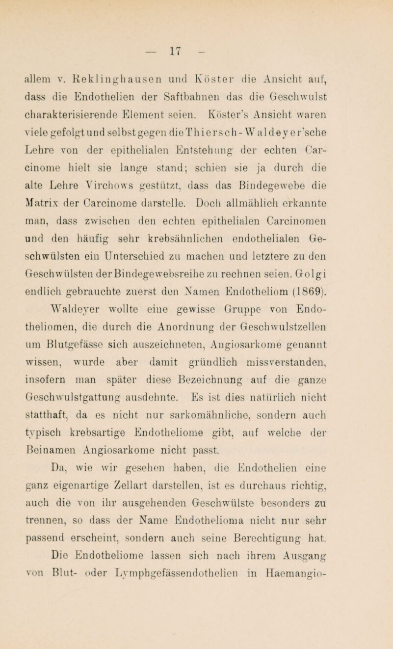 allem v. Reklinghausen und Köster die Ansicht auf, dass die Endothelien der Safthahnen das die Geschwulst charakterisierende Element seien. Köster's Ansicht waren viele gefolgt und selbst gegen dieThicrsch- Waldey er'sche Lehre von der epithelialen Entstehung der echten Car- cinome hielt sie lange stand; schien sie ja durch die alte Lehre Yirchows gestützt, dass das Bindegewebe die Matrix der Carcinome darstelle. Doch allmählich erkannte man, dass zwischen den echten epithelialen Carcinomen und den häufig sehr krebsähnlichen endothelialen Ge¬ schwülsten ein Unterschied zu machen und letztere zu den Geschwülsten der Bindegewebsreihe zu rechnen seien. Golgi endlich gebrauchte zuerst den Namen Endotheliom (1869). Waldeyer wollte eine gewisse Gruppe von Endo- theliomen, die durch die Anordnung der Geschwulstzellen um Blutgefässe sich auszeichneten, Angiosarkome genannt wissen, wurde aber damit gründlich missverstanden, insofern man später diese Bezeichnung auf die ganze Geschwulstgattung ausdehnte. Es ist dies natürlich nicht statthaft, da es nicht nur sarkomähnliche, sondern auch typisch krebsartige Endotheliome gibt, auf welche der Beinamen Angiosarkome nicht passt. Da, wie wir gesehen haben, die Endothelien eine ganz eigenartige Zellart darstellen, ist es durchaus richtig, auch die von ihr ausgehenden Geschwülste besonders zu trennen, so dass der Name Endothelioma nicht nur sehr passend erscheint, sondern auch seine Berechtigung hat. Die Endotheliome lassen sich nach ihrem Ausgang von Blut- oder Lymphgefässendothelien in Haemangio-