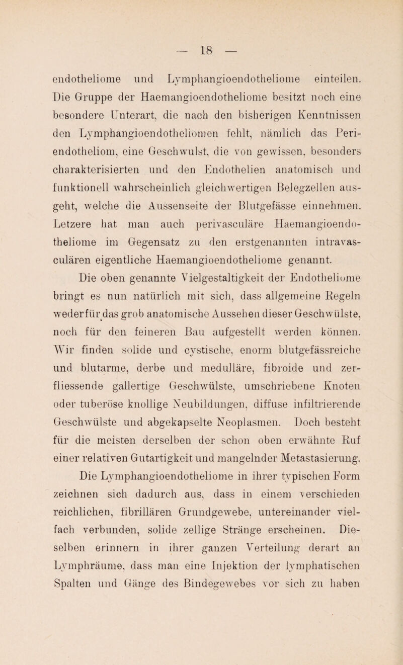 endotheliome und Lymphangioendotheliome einteilen. Die Gruppe der Haemangioendotheliome besitzt noch eine besondere Unterart, die nach den bisherigen Kenntnissen den Lymphangioendotheliomen fehlt, nämlich das Peri- endotheliom, eine Geschwulst, die von gewissen, besonders charakterisierten und den Endothelien anatomisch und funktionell wahrscheinlich gleichwertigen Belegzellen aus¬ geht, welche die Aussen seite der Blutgefässe ein nehmen. Letzere hat man auch perivasculäre Haemangioendo¬ theliome im Gegensatz zu den erstgenannten intravas- culären eigentliche Haemangioendotheliome genannt. Die oben genannte Vielgestaltigkeit der Endotheliome bringt es nun natürlich mit sich, dass allgemeine Kegeln wederfür das grob anatomische Aussehen dieser Geschwülste, noch für den feineren Bau aufgestellt werden können. Wir finden solide und cystisclie, enorm blutgefässreiche und blutarme, derbe und medulläre, fibroide und zer- fliessende gallertige Geschwülste, umschriebene Knoten oder tuberöse knollige Neubildungen, diffuse infiltrierende Geschwülste und abgekapselte Neoplasmen. Doch besteht für die meisten derselben der schon oben erwähnte Ruf einer relativen Gutartigkeit und mangelnder Metastasierung. Die Lymphangioendotheliome in ihrer typischen Form zeichnen sich dadurch aus, dass in einem verschieden reichlichen, fibrillären Grundgewebe, untereinander viel¬ fach verbunden, solide zellige Stränge erscheinen. Die¬ selben erinnern in ihrer ganzen Verteilung derart an Lymphräume, dass man eine Injektion der lymphatischen Spalten und Gänge des Bindegewebes vor sich zu haben