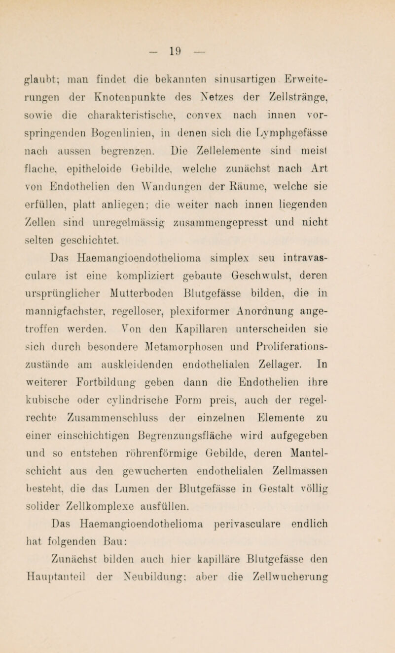 glaubt; man findet die bekannten sinusartigen Erweite¬ rungen der Knotenpunkte des Netzes der Zellstränge, sowie die charakteristische, convex nach innen vor¬ springenden Bogenlinien, in denen sich die Lvmphgefässe nach aussen begrenzen. Die Zellelemente sind meist flache, epitheloide Gebilde, welche zunächst nach Art von Endothelien den Wandungen der Räume, welche sie erfüllen, platt anliegen; die weiter nach innen liegenden Zellen sind unregelmässig zusammengepresst und nicht selten geschichtet. Das Haemangioendothelioma Simplex seu intravas- culare ist eine kompliziert gebaute Geschwulst, deren ursprünglicher Mutterboden Blutgefässe bilden, die in mannigfachster, regelloser, plexiformer Anordnung ange¬ troffen werden. Von den Kapillaren unterscheiden sie sich durch besondere Metamorphosen und Proliferations¬ zustände am auskleidenden endothelialen Zellager. ln weiterer Fortbildung geben dann die Endothelien ihre kubische oder cvlindrische Form preis, auch der regel¬ rechte Zusammenschluss der einzelnen Elemente zu einer einschichtigen Begrenzungsfläche wird aufgegeben und so entstehen röhrenförmige Gebilde, deren Mantel¬ schicht aus den gewucherten endothelialen Zellmassen besteht, die das Lumen der Blutgefässe in Gestalt völlig solider Zellkomplexe ausfüllen. Das Haemangioendothelioma perivasculare endlich hat folgenden Bau: Zunächst bilden auch hier kapilläre Blutgefässe den Hauptanteil der Neubildung: aber die Zellwucherung