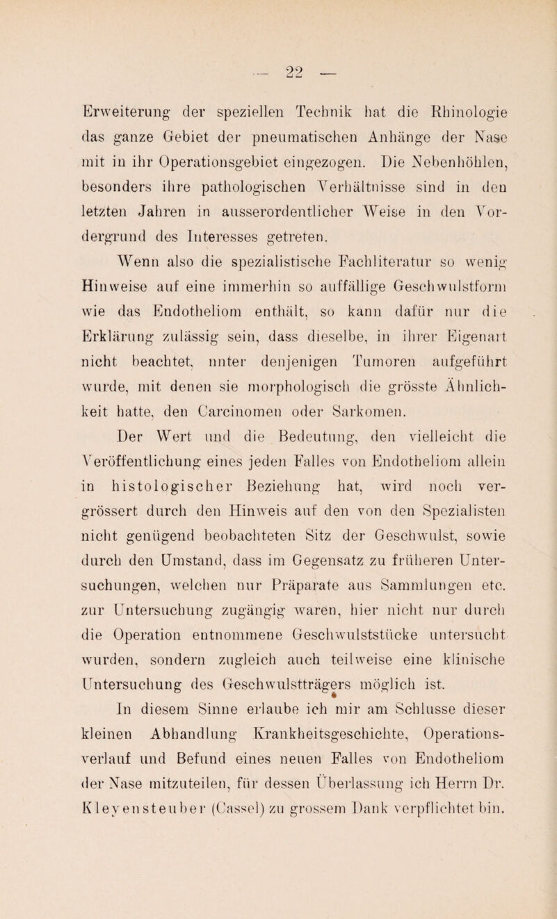 Erweiterung der speziellen Technik hat die Rhinologie das ganze Gebiet der pneumatischen Anhänge der Nase mit in ihr Operationsgebiet eingezogen. Die Nebenhöhlen, besonders ihre pathologischen Verhältnisse sind in den letzten Jahren in ausserordentlicher Weise in den Vor¬ dergrund des Interesses getreten. Wenn also die spezialistische Fachliteratur so wenig Hi nweise auf eine immerhin so auffällige Geschwulstform wie das Endotheliom enthält, so kann dafür nur die Erklärung zulässig sein, dass dieselbe, in ihrer Eigenart nicht beachtet, unter denjenigen Tumoren aufgeführt wurde, mit denen sie morphologisch die grösste Ähnlich¬ keit hatte, den Carcinomen oder Sarkomen. Der Wert und die Bedeutung, den vielleicht die Veröffentlichung eines jeden Falles von Endotheliom allein in histologischer Beziehung hat, wird noch ver- grössert durch den Hinweis auf den von den Spezialisten nicht genügend beobachteten Sitz der Geschwulst, sowie durch den Umstand, dass im Gegensatz zu früheren Unter¬ suchungen, welchen nur Präparate aus Sammlungen etc. zur Untersuchung zugängig waren, hier nicht nur durch die Operation entnommene Geschwulststücke untersucht wurden, sondern zugleich auch teilweise eine klinische Untersuchung des Geschwulstträgers möglich ist. In diesem Sinne erlaube ich mir am Schlüsse dieser kleinen Abhandlung Krankheitsgeschichte, Operations¬ verlauf und Befund eines neuen Falles von Endotheliom der Nase mitzuteilen, für dessen Überlassung ich Herrn Dr. Klevensteuber (Cassel) zu grossem Dank verpflichtet bin.