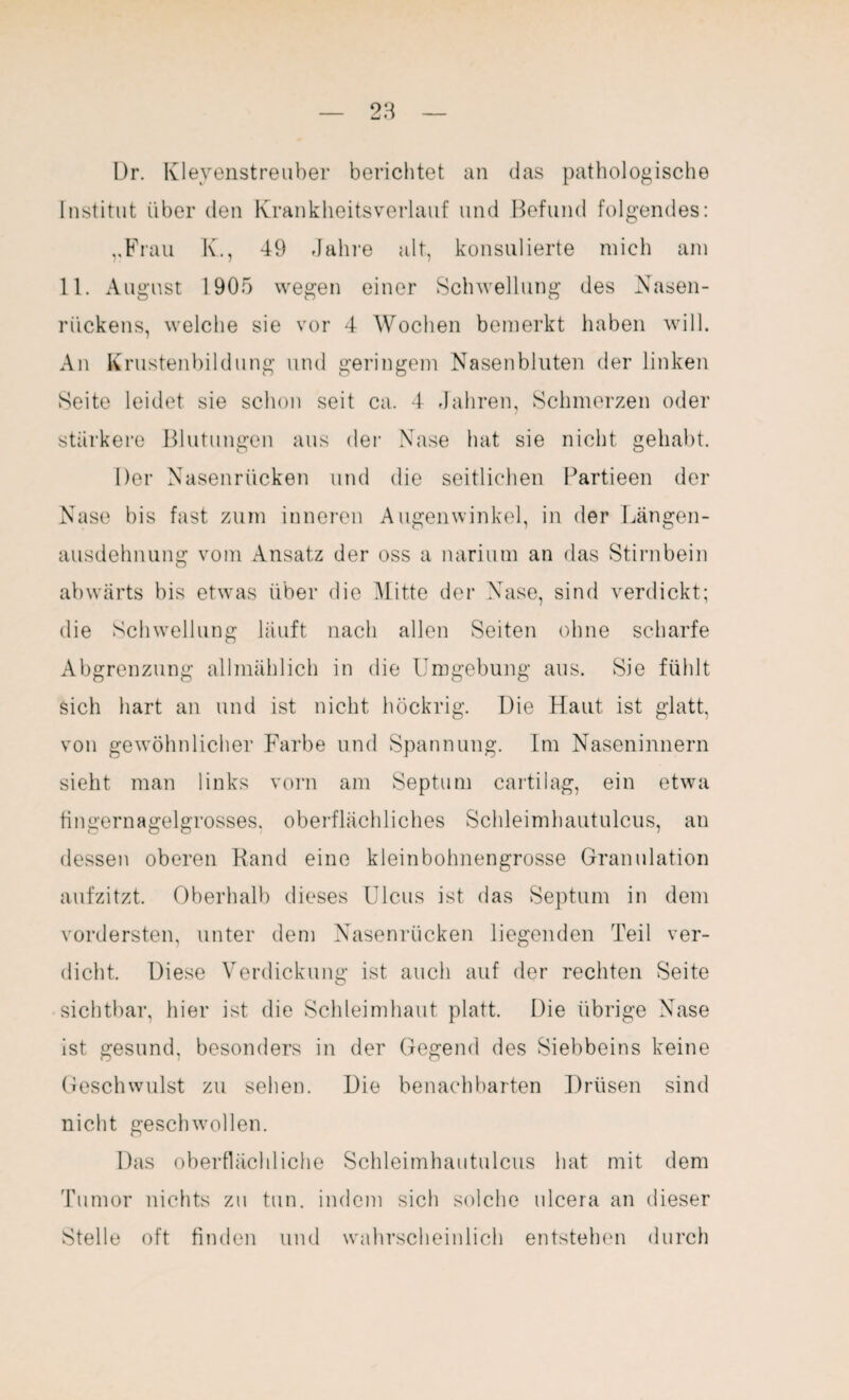 Dr. Kleyenstreuber berichtet an das pathologische Institut über den Krankheitsverlauf und Befund folgendes: „Frau K., 49 Jahre alt, konsulierte mich am 11. August 1905 wegen einer Schwellung des Nasen¬ rückens, welche sie vor 4 Wochen bemerkt haben will. An Krustenbildung und geringem Nasenbluten der linken Seite leidet sie schon seit ca. 4 Jahren, Schmerzen oder stärkere Blutungen aus der Nase hat sie nicht gehabt. Der Nasenrücken und die seitlichen Partieen der Nase bis fast zum inneren Augenwinkel, in der Längen¬ ausdehnung vom Ansatz der oss a narium an das Stirnbein abwärts bis etwas über die Mitte der Nase, sind verdickt; die Schwellung läuft nach allen Seiten ohne scharfe Abgrenzung allmählich in die Umgebung aus. Sie fühlt sich hart an und ist nicht höckrig. Die Haut ist glatt, von gewöhnlicher Farbe und Spannung. Im Naseninnern sieht man links vorn am Septum cartilag, ein etwa fingernagelgrosses, oberflächliches Schleimhautulcus, an dessen oberen Rand eine kleinbohnengrosse Granulation aufzitzt. Oberhalb dieses Ulcus ist das Septum in dem vordersten, unter dem Nasenrücken liegenden Teil ver¬ dicht, Diese Verdickung ist auch auf der rechten Seite sichtbar, hier ist die Schleimhaut platt. Die übrige Nase ist gesund, besonders in der Gegend des Siebbeins keine Geschwulst zu sehen. Die benachbarten Drüsen sind nicht geschwollen. Das oberflächliche Schleimhautulcus hat mit dem Tumor nichts zu tun. indem sich solche ulcera an dieser Stelle oft finden und wahrscheinlich entstehen durch