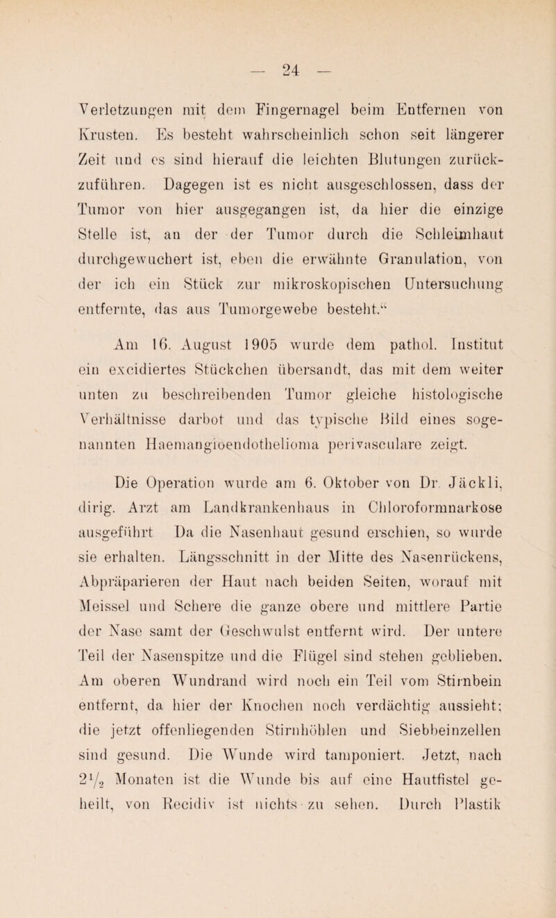 Verletzungen mit dem Fingernagel beim Entfernen von Krusten. Es besteht wahrscheinlich schon seit längerer Zeit und es sind hierauf die leichten Blutungen zurück¬ zuführen. Dagegen ist es nicht ausgeschlossen, dass der Tumor von hier ausgegangen ist, da hier die einzige Stelle ist, an der der Tumor durch die Schleimhaut durchgewuchert ist, eben die erwähnte Granulation, von der ich ein Stück zur mikroskopischen Untersuchung entfernte, das aus Tumorgewebe bestellt.“ Am 16. August 1905 wurde dem patliol. Institut ein excidiertes Stückchen übersandt, das mit dem weiter unten zu beschreibenden Tumor gleiche histologische Verhältnisse darbot und das typische Bild eines soge¬ nannten Haemangioendothelioma perivasculare zeigt. Die Operation wurde am 6. Oktober von Dr Jäckli, dirig. Arzt am Landkrankenhaus in Chloroformnarkose ausgeführt Da die Nasenhaut gesund erschien, so wurde sie erhalten. Längsschnitt in der Mitte des Nasenrückens, Abpräparieren der Haut nach beiden Seiten, worauf mit Meissei und Schere die ganze obere und mittlere Partie der Nase samt der Geschwulst entfernt wird. Der untere Teil der Nasenspitze und die Flügel sind stehen geblieben. Am oberen Wundrand wird noch ein Teil vom Stirnbein entfernt, da hier der Knochen noch verdächtig aussieht; die jetzt offenliegenden Stirnhöhlen und Siebheinzellen sind gesund. Die Wunde wird tamponiert. Jetzt, nach 2l/2 Monaten ist die Wunde bis auf eine Hautfistel ge¬ heilt, von Recidiv ist nichts zu sehen. Durch Plastik