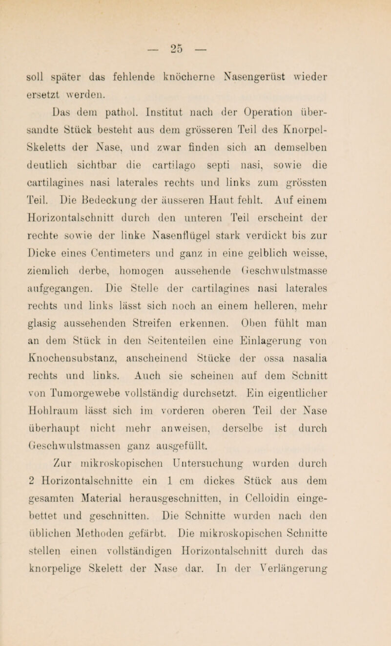 soll später das fehlende knöcherne Nasengerüst wieder ersetzt werden. Das dem pathol. Institut nach der Operation über¬ sandte Stück bestellt aus dem grösseren Teil des Knorpel- Skeletts der Nase, und zwar linden sich an demselben deutlich sichtbar die cartilago septi nasi, sowie die cartilagines nasi laterales rechts und links zum grössten 'Feil. Die Bedeckung der äusseren Haut fehlt. Auf einem Horizontalschnitt durch den unteren 'Feil erscheint der rechte sowie der linke Nasenflügel stark verdickt bis zur Dicke eines Centimeters und ganz in eine gelblich weisse. ziemlich derbe, homogen aussehende Geschwulstmasse aufgegangen. Die Stelle der cartilagines nasi laterales rechts und links lässt sich noch an einem helleren, mehr glasig aussehenden Streifen erkennen. Oben fühlt man an dem Stück in den Seitenteilen eine Einlagerung von Knochensubstanz, anscheinend Stücke der ossa nasalia rechts und links. Auch sie scheinen auf dem Schnitt von Tumorgewebe vollständig durchsetzt. Ein eigentlicher Hohlraum lässt sich im vorderen oberen Teil der Nase überhaupt nicht mehr anweisen, derselbe ist durch Geschwulstmassen ganz ausgefüllt. Zur mikroskopischen Untersuchung wurden durch 2 Horizontalschnitte ein 1 cm dickes Stück aus dem gesamten Material herausgeschnitten, in Celloidin einge¬ bettet und geschnitten. Die Schnitte wurden nach den üblichen Methoden gefärbt. Die mikroskopischen Schnitte stellen einen vollständigen Horizontalschnitt durch das knorpelige Skelett der Nase dar. In der Verlängerung