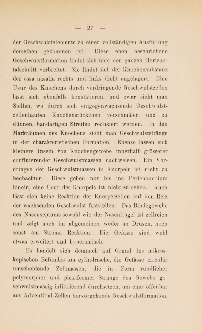 der Geschwulstelemente zu einer vollständigen Ausfüllung derselben gekommen ist. Diese eben beschriebene Geschwulstformation findet sich über den ganzen Horizon¬ talschnitt verbreitet. Sie findet sich der Knochensubstanz der ossa nasalia rechts und links dicht angelagert. Eine Usur des Knochens durch vordringende Geschwulstzellen lässt sich ebenfalls konstatieren, und zwar sieht man Stellen, wo durch sich entgegen wachsende Geschwulst¬ zellenhaufen Knochenstückchen verschmälert und zu dünnen, bandartigen Streifen reduziert werden. In den Markräumen des Knochens sieht man Geschwulststränge in der charakteristischen Formation. Ebenso lassen sich kleinere Inseln von Knochengewebe innerhalb grösserer confluierender Geschwulstmassen nachweisen. Ein Vor¬ dringen der Geschwulstmassen in Knorpeln ist nicht zu beobachten. Diese gehen nur bis ins Perichondrium hinein, eine Usur des Knorpels ist nicht zu sehen. Auch lässt sich keine Reaktion der Knorpelzellen auf den Reiz der wachsenden Geschwulst feststellen. Das Bindegewebe des Nasenseptums sowohl wie der Nasenflügel ist zellreich und zeigt auch im allgemeinen weder an Drüsen, noch sonst am Stroma Reaktion. Die Gefässe sind wohl etwas erweitert und hyperämisch. Es handelt sich demnach auf Grund des mikros¬ kopischen Befundes um cylindrische, die Gefässe circular umscheidende Zellmassen, die in Form rundlicher polymorpher und plexiformer Stränge des Gewebe ge- schwulstmässig infiltrierend durchsetzen, um eine offenbar aus Adventitial-Zellen hervorgehende Geschwulstformation,