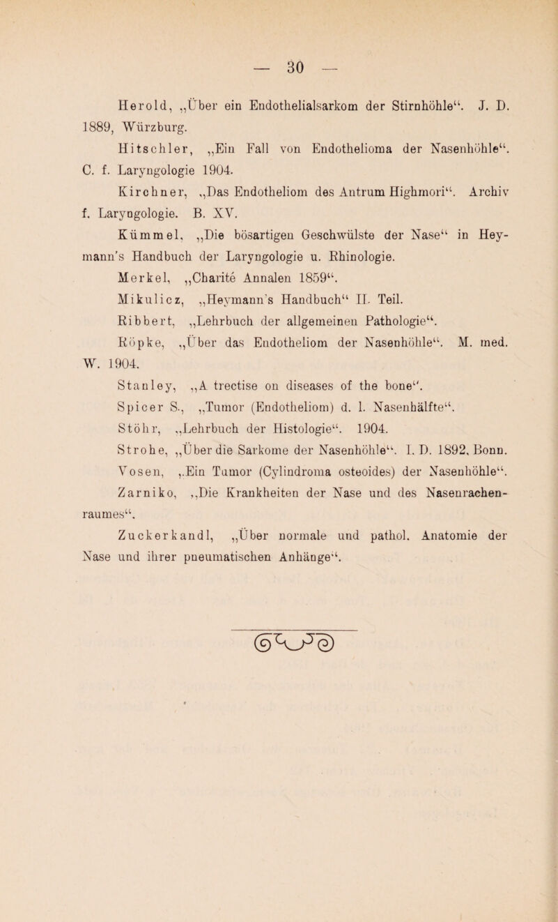 Herold, „Über ein Endothelial,sarkom der Stirnhöhle“. J. D. 1889, Würz bürg. Hitschier, „Ein Fall von Endothelioma der Nasenhöhle“. C. f. Laryngologie 1904. Kirchner, „Das Endotheliom des Antrum Highmori“. Archiv f. Laryngologie. B. XV. Kümmel, ,,Die bösartigen Geschwülste der Nase“ in Hey- mann’s Handbuch der Laryngologie u. Rhinologie. Merkel, „Charite Annalen 1859“. Mikulicz, „Heymann's Handbuch“ II. Teil. Ribbert, „Lehrbuch der allgemeinen Pathologie“. Röpke, „Über das Endotheliom der Nasenhöhle“. M. med. W. 1904. Stanley, „A trectise on diseases of the bone“. Spicer S., „Tumor (Endotheliom) d. 1. Nasenhälfte“. Stölir, „Lehrbuch der Histologie“. 1904. Strohe, „Über die Sarkome der Nasenhöhle“. I. D. 1892, Bonn. Vosen, „Ein Tumor (Cylindroma osteoides) der Nasenhöhle“. Zarniko, „Die Krankheiten der Nase und des Nasenrachen¬ raumes“. Zuckerkandl, „Über normale und pathol. Anatomie der Nase und ihrer pneumatischen Anhänge“.