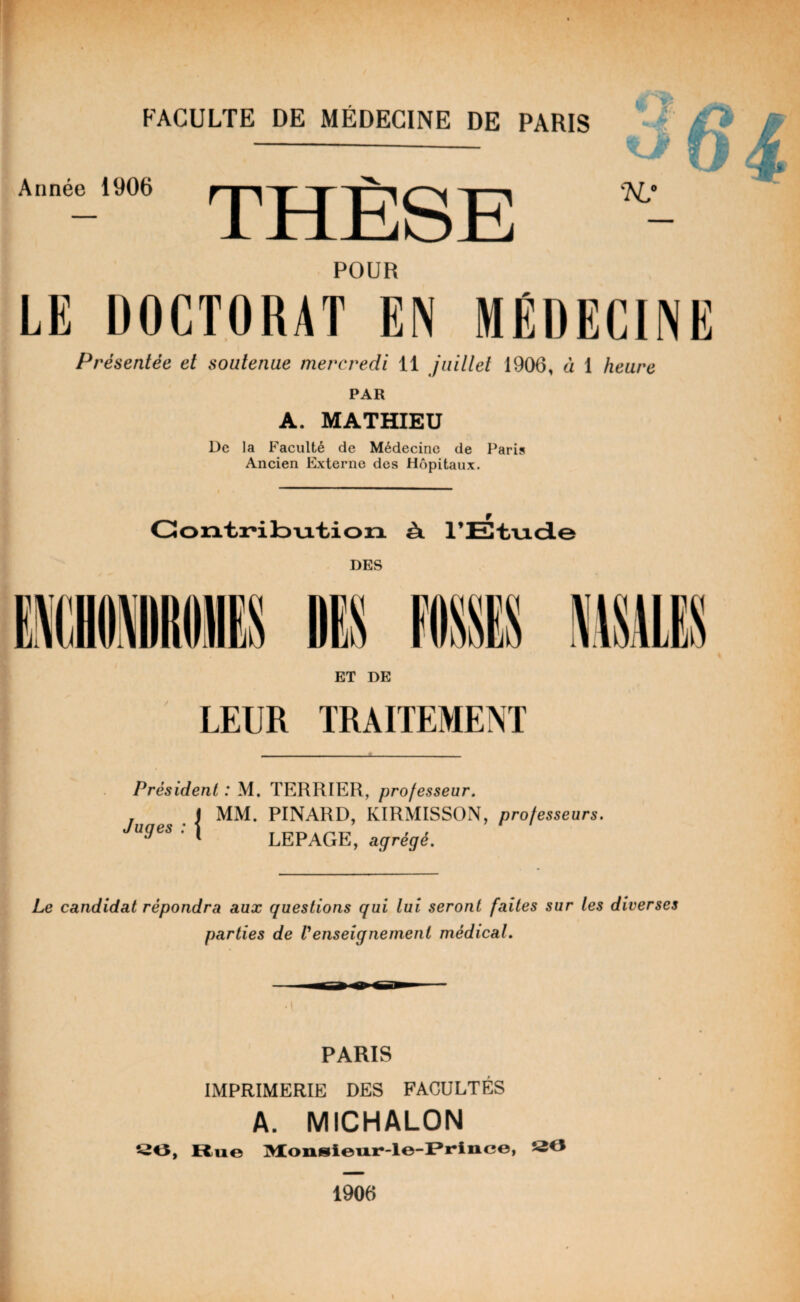 Année 1906 — THÈSE POUR •sur K? LE DOCTORAT EN MÉDECINE Présentée et soutenue mercredi 11 juillet 1906, à 1 heure PAR A. MATHIEU De la Faculté de Médecine de Paris Ancien Externe des Hôpitaux. Contribution à. l’Etude DES ET DE TRAITEMENT Président : M. TERRIER, professeur. . I MM. PINARD, KIRMISSON, professeurs. Juges : \ LEPAGE, agrégé. Le candidat répondra aux questions qui lui seront faites sur les diverses parties de Venseignement médical. PARIS IMPRIMERIE DES FACULTÉS A. MICHALON 20, Rue Monsieur-le-Prince, 530 1906