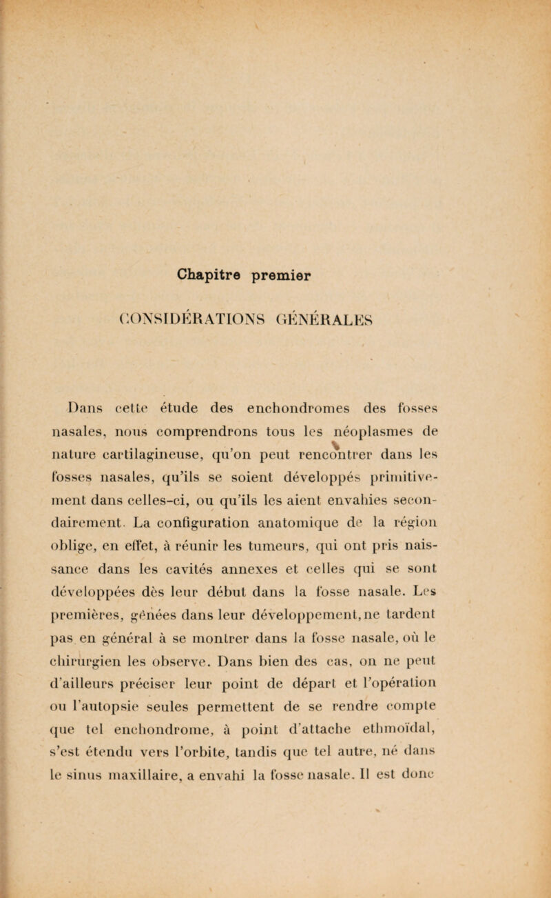 Chapitre premier CONSIDERATIONS GÉ N K R AL ES Dans cette étude des enchondromes des fosses nasales, nous comprendrons tous les néoplasmes de nature cartilagineuse, qu’on peut rencontrer dans les fosses nasales, qu’ils se soient développés primitive¬ ment dans celles-ci, ou qu’ils les aient envahies secon¬ dairement. La configuration anatomique de la région oblige, en effet, à réunir les tumeurs, qui ont pris nais¬ sance dans les cavités annexes et celles qui se sont développées dès leur début dans la fosse nasale. Les premières, gênées dans leur développement,ne tardent pas en général à se montrer dans la fosse nasale, où le chirurgien les observe. Dans bien des cas, on ne peut d’ailleurs préciser leur point de départ et l’opération ou l’autopsie seules permettent de se rendre compte que tel enchondrome, à point d’attache ethmoïdal, s’est étendu vers l’orbite, tandis que tel autre, né dans