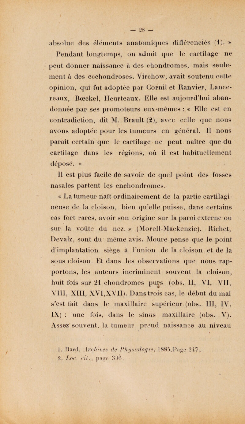 absolue des éléments anatomiques difïérenciés (1). » Pendant longtemps, on admit que le cartilage ne peut donner naissance à des chondromes, mais seule¬ ment à des ecchondroses. Virchow, avait soutenu cette opinion, qui fut adoptée par Cornil et Ranvier, JLance- reaux, Bœckel, Heurteaux. Elle est aujourd’hui aban¬ donnée par ses promoteurs eux-mêmes : « Elle est en contradiction, dit M. Brault (2), avec celle que nous avons adoptée pour les tumeurs en général. Il nous paraît certain que le cartilage ne peut naître que du cartilage dans les régions, où il est habituellement déposé. » Il est plus facile de savoir de quel point des fosses nasales partent les enchondromes, « La tumeur naît ordinairement de la partie cartilagi¬ neuse de la cloison, bien qu’elle puisse, dans certains cas fort rares, avoir son origine sur la paroi externe ou sur la voûte du nez. » (Morell-Mackenzie). Richet, Devalz, sont du même avis. Moure pense que le point d’implantation siège à l’union de la cloison et de la sous cloison. Et dans les observations que nous rap¬ portons, les auteurs incriminent souvent la cloison, huit fois sur 21 chondromes purs (obs. II, VI, VII, VIII, XIII, XVI,XVII). Dans trois cas, le début du mal s’est fait dans le maxillaire supérieur (obs. III, IV. IX) : une fois, dans le sinus maxillaire (obs. V). Assez souvent, la tumeur prend naissance au niveau « / 1. Bard. Archives de Physiologie, 1885.Page '217. 2. Loc. cif., page 336. \