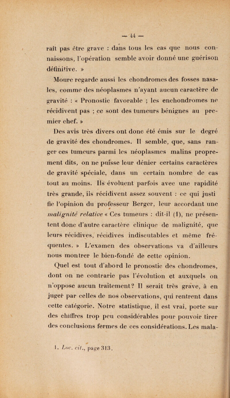 rait pas être grave : dans tous les cas que nous con¬ naissons, l’opération semble avoir donné une guérison définitive. » Moure regarde aussi les chondromes des fosses nasa¬ les, comme des néoplasmes n’ayant aucun caractère de gravité : « Pronostic favorable ; les enchondromes ne récidivent pas ; ce sont des tumeurs bénignes au pre¬ mier chef. » Des avis très divers ont donc été émis sur le degré de gravité des chondromes. Il semble, que, sans ran¬ ger ces tumeurs parmi les néoplasmes malins propre¬ ment dits, on ne puisse leur dénier certains caractères de gravité spéciale, dans un certain nombre de cas tout au moins. Ils évoluent parfois avec une rapidité / J ■ - ■ très grande, ils récidivent assez souvent : ce qui justi fie l’opinion du professeur Berger, leur accordant une malignité relative « Ces tumeurs : dit-il (1), ne présen¬ tent donc d’autre caractère clinique de malignité, que leurs récidives, récidives indiscutables et même fré¬ quentes. » L’examen des observations va d’ailleurs nous montrer le bien-fondé de cette opinion. Quel est tout d’abord le pronostic des chondromes, dont on ne contrarie pas l’évolution et auxquels on n’oppose aucun traitement? Il serait très grave, à en juger par celles de nos observations, qui rentrent dans cette catégorie. Notre statistique, il est vrai, porte sur des chiffres trop peu considérables pour pouvoir tirer des conclusions fermes de ces considérations. Les mala- 1. Loc. cilpage 313.