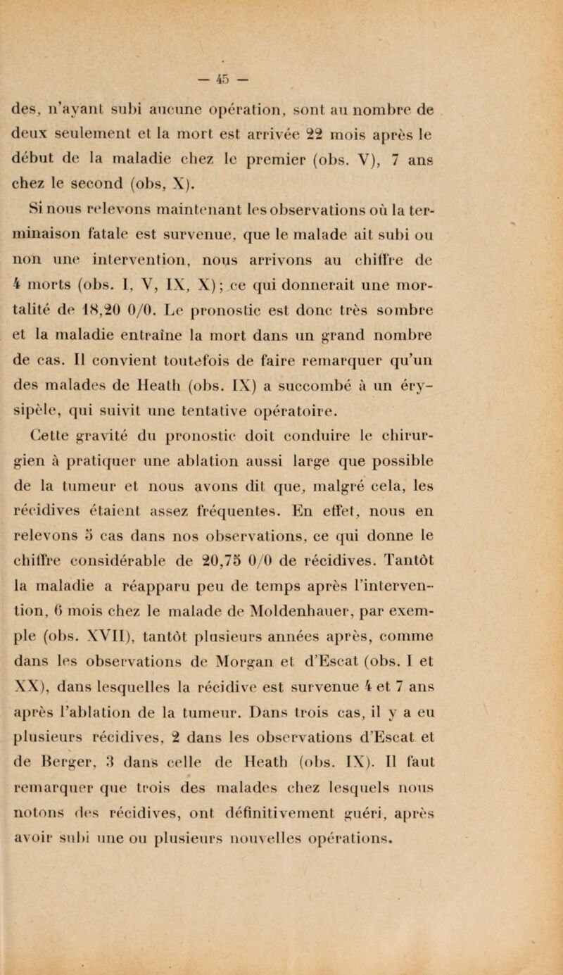 des, n’ayant subi aucune opération, sont au nombre de deux seulement et la mort est arrivée 22 mois après le début de la maladie chez le premier (obs. V), 7 ans chez le second (obs, X). Si nous relevons maintenant les observations où la ter¬ minaison fatale est survenue, que le malade ait subi ou non une intervention, nous arrivons au chiffre de 4 morts (obs. 1, Y, IX, X) ; ce qui donnerait une mor¬ talité de 18,20 0/0. Le pronostic est donc très sombre et la maladie entraîne la mort dans un grand nombre de cas. Il convient toutefois de faire remarquer qu’un des malades de Heath (obs. IX) a succombé à un éry¬ sipèle, qui suivit une tentative opératoire. Cette gravité du pronostic doit conduire le chirur¬ gien à pratiquer une ablation aussi large que possible de la tumeur et nous avons dit que, malgré cela, les récidives étaient assez fréquentes. En effet, nous en relevons 3 cas dans nos observations, ce qui donne le chiffre considérable de 20,75 0/0 de récidives. Tantôt la maladie a réapparu peu de temps après l’interven¬ tion, 6 mois chez le malade de Moldenhauer, par exem¬ ple (obs. XVII), tantôt plusieurs années après, comme dans les observations de Morgan et d’Escat (obs. I et XX), dans lesquelles la récidive est survenue 4 et 7 ans après l’ablation de la tumeur. Dans trois cas, il y a eu plusieurs récidives, 2 dans les observations d’Escat et de Berger, 3 dans celle de Heath (obs. IX). Il faut # remarquer que trois des malades chez lesquels nous notons des récidives, ont définitivement guéri, après avoir subi une ou plusieurs nouvelles opérations.