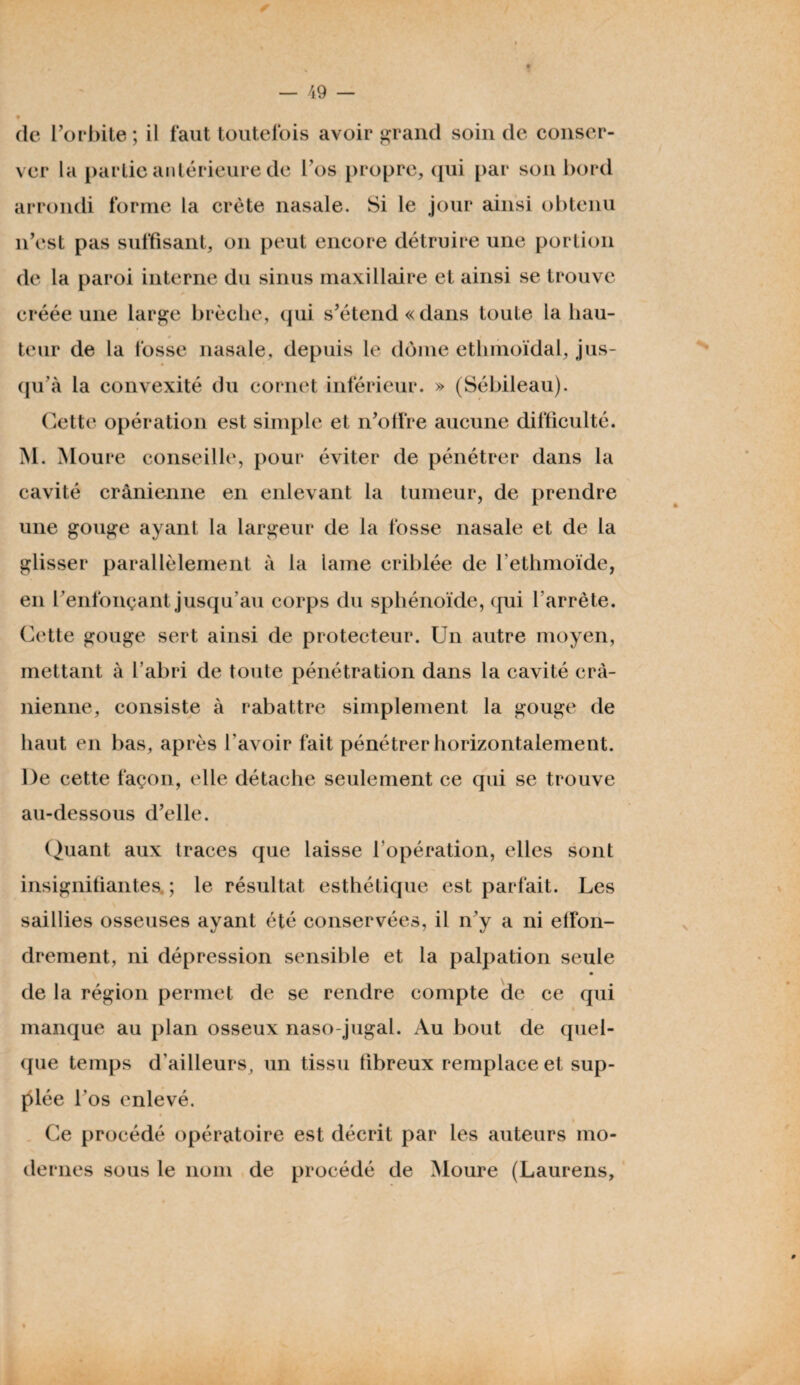 (le l’orbite; il faut toutefois avoir grand soin de conser¬ ver la partie antérieure de l’os propre, qui par son bord arrondi forme la crête nasale. Si le jour ainsi obtenu n’est pas suffisant, on peut encore détruire une portion de la paroi interne du sinus maxillaire et ainsi se trouve créée une large brèche, qui s’étend «dans toute la hau- 0 teur de la fosse nasale, depuis le dôme ethmoïdal, jus¬ qu'à la convexité du cornet inférieur. » (Sébileau). Cette opération est simple et n’offre aucune difficulté. M. Moure conseille, pour éviter de pénétrer dans la cavité crânienne en enlevant la tumeur, de prendre une gouge ayant la largeur de la fosse nasale et de la glisser parallèlement à la lame criblée de l’ethmoïde, en l’enfonçant jusqu’au corps du sphénoïde, qui l'arrête. Cette gouge sert ainsi de protecteur. Un autre moyen, mettant à l’abri de toute pénétration dans la cavité crâ¬ nienne, consiste à rabattre simplement la gouge de haut en bas, après l'avoir fait pénétrer horizontalement. De cette façon, elle détache seulement ce qui se trouve au-dessous d’elle. Quant aux traces que laisse l’opération, elles sont insignifiantes ; le résultat esthétique est parfait. Les saillies osseuses ayant été conservées, il n’y a ni effon¬ drement, ni dépression sensible et la palpation seule de la région permet de se rendre compte de ce qui manque au plan osseux naso-jugal. Au bout de quel¬ que temps d’ailleurs, un tissu fibreux remplace et sup¬ plée l’os enlevé. Ce procédé opératoire est décrit par les auteurs mo¬ dernes sous le nom de procédé de Moure (Laurens,